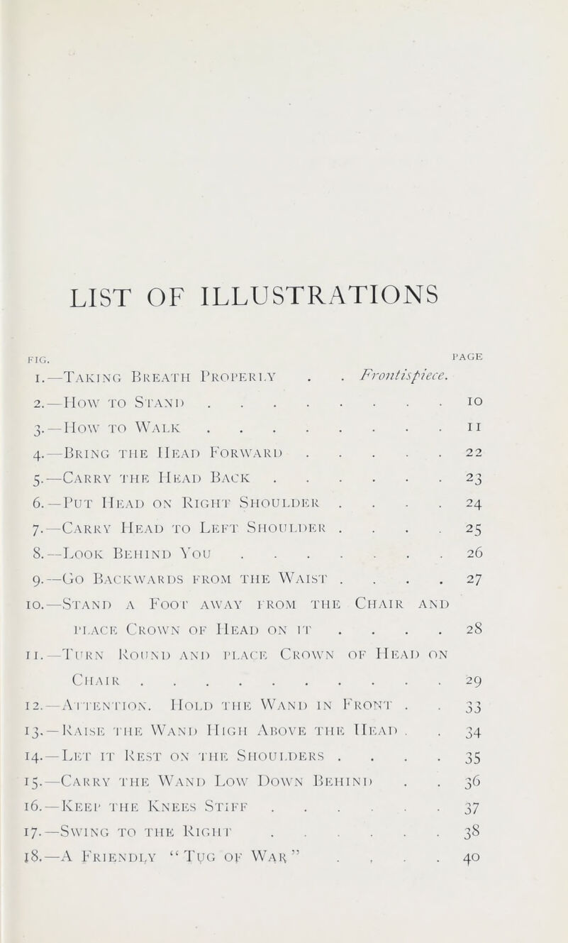 LIST OF ILLUSTRATIONS i.—Taking Breath Properly . . Frontispiece. 2. —IIo\v to Stand 10 3. — How to Walk 11 4. —Bring the Head Forward 22 5. —Carry the Head Back 23 6. — Put Head on Right Shoulder .... 24 7. —Carry Head to Left Shoulder .... 25 8. —Look Behind You 26 9. —Go Backwards from the Waist .... 27 10. —Stand a Foop away from the Chair and place Crown of Head on it .... 28 11. -Turn Round and place Crown of FIead on Chair 29 12. —Attention. Hold the Wand in Front . . 33 13. —Raise the Wand High Above the Head . 34 14. —Let it Rest on the Shoulders .... 35 15. —Carry the Wand Low Down Behind . . 36 16. —Keep the Knees Stiff 37 17. —Swing to the Right 38 18. —A Friendly “Tug of War” 40