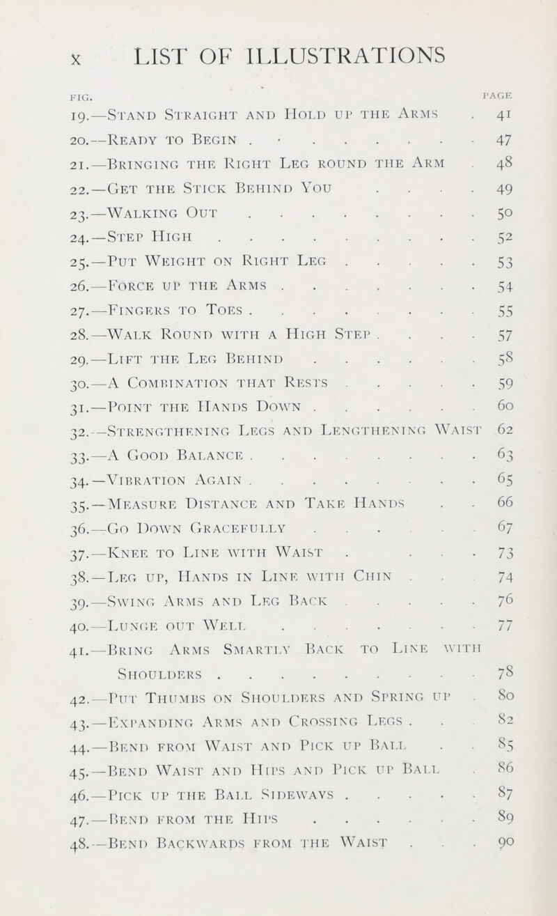 FIG. PAGE 19. —Stand Straight and Hold up the Arms 41 20. —Ready to Begin . • 47 21. —Bringing the Right Leg round the Arm 48 22. —Get the Stick Behind You .... 49 23. —Walking Out 50 24. —Step High 52 25. —Put Weight on Right Leg 53 26. —Force up the Arms 54 27. —Fingers to Toes ........ 55 28. —Walk Round with a High Step .... 57 29. —Lift the Leg Behind 58 30. —A Combination that Rests .... 59 31. —Point the Hands Down 60 32. —Strengthening Legs and Lengthening Waist 62 33. —A Good Balance 63 34. —Vibration Again 65 35. —Measure Distance and Take Hands . . 66 36. —Go Down Gracefully 67 37. —Knee to Line with Waist . • • 73 38. —Leg up, Hands in Line with Chin 74 39. —Swing Arms and Leg Back .... 76 40. —Lunge out Well 77 41. —Bring Arms Smartly Back to Line with Shoulders 7§ 42. —Put Thumbs on Shoulders and Spring up 80 43. —Expanding Arms and Crossing Legs . 44. —Bend from Waist and Pick up Ball . 85 45. —Bend Waist and Hips and Pick up Ball 86 46. —Pick up the Ball Sideways 87 47. — Bend from the Hips S9 48. —Bend Backwards from the Waist 9°