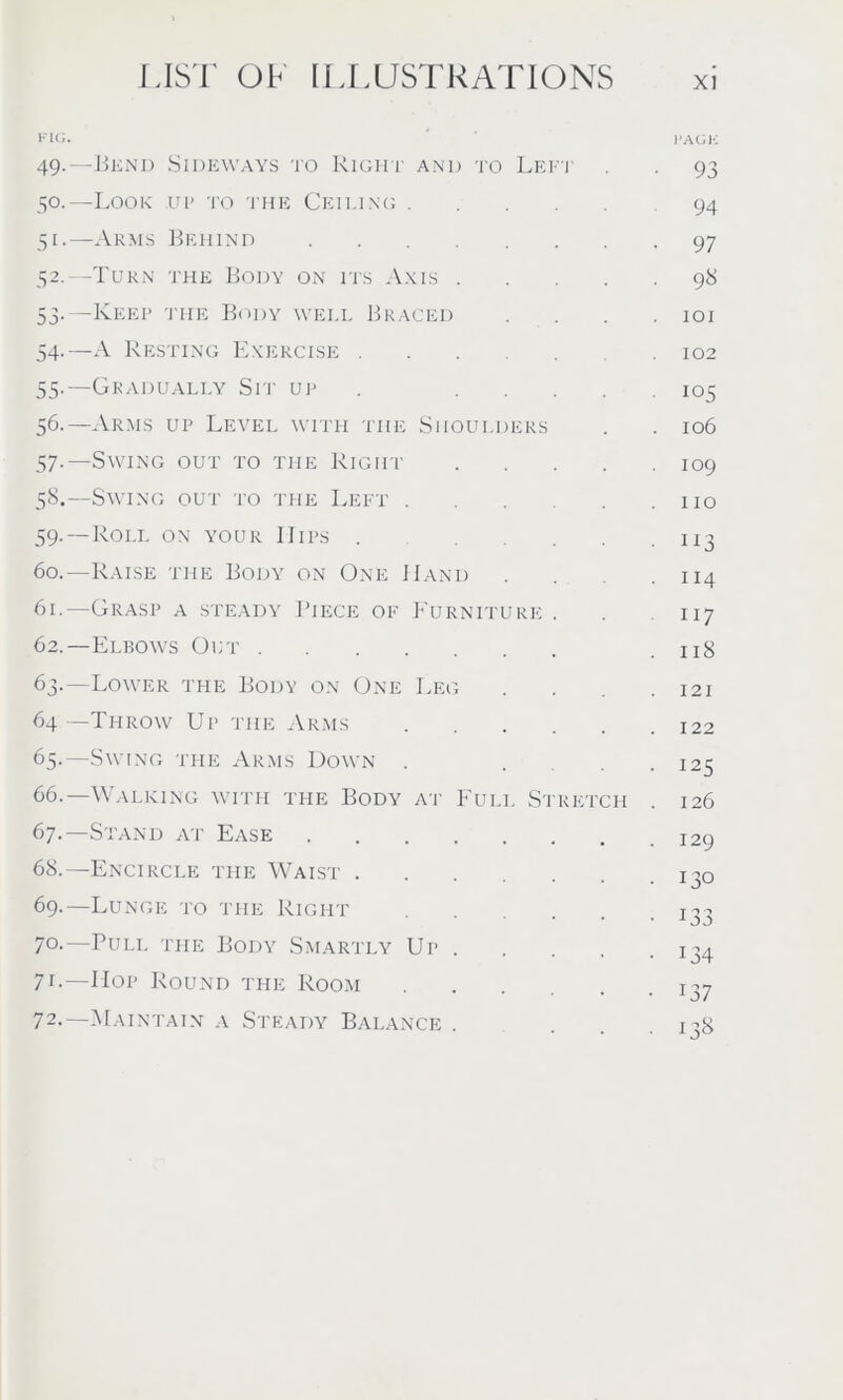 FIG. ' PACK 49. —Bend Sideways to Right and to Lett 93 50. —Look up to the Ceiling 94 51. —Arms Behind 97 32.—Turn the Body on its Axis 98 53. -Keep the Body well Braced . . . .101 54-—A Resting Exercise 102 55. —Gradually Sri' up 105 56. —Arms up Level with tiie Shoulders . . 106 57. —Swing out to the Right 109 58. —Swing out to the Left ... . . no 59. —Roll on your IIips . 113 60. —Raise the Body on One Hand . . .114 61. —Grasp a steady Piece of Furniture . . 117 62. —Elbows Out .118 63. —Lower the Body on One Leg . . .121 64—Throw Up the Arms 122 65. —Swing the Arms Down . ... 125 66. —Walking with the Body at Full Stretch . 126 67. —Stand at Ease I2y 68. —Encircle the Waist 130 69. Lunge to the Right ...... 133 7°-—Puli, the Body Smartly Up 134 71. —Hop Round the Room ^7 72. —Maintain a Steady Balance . ... 138