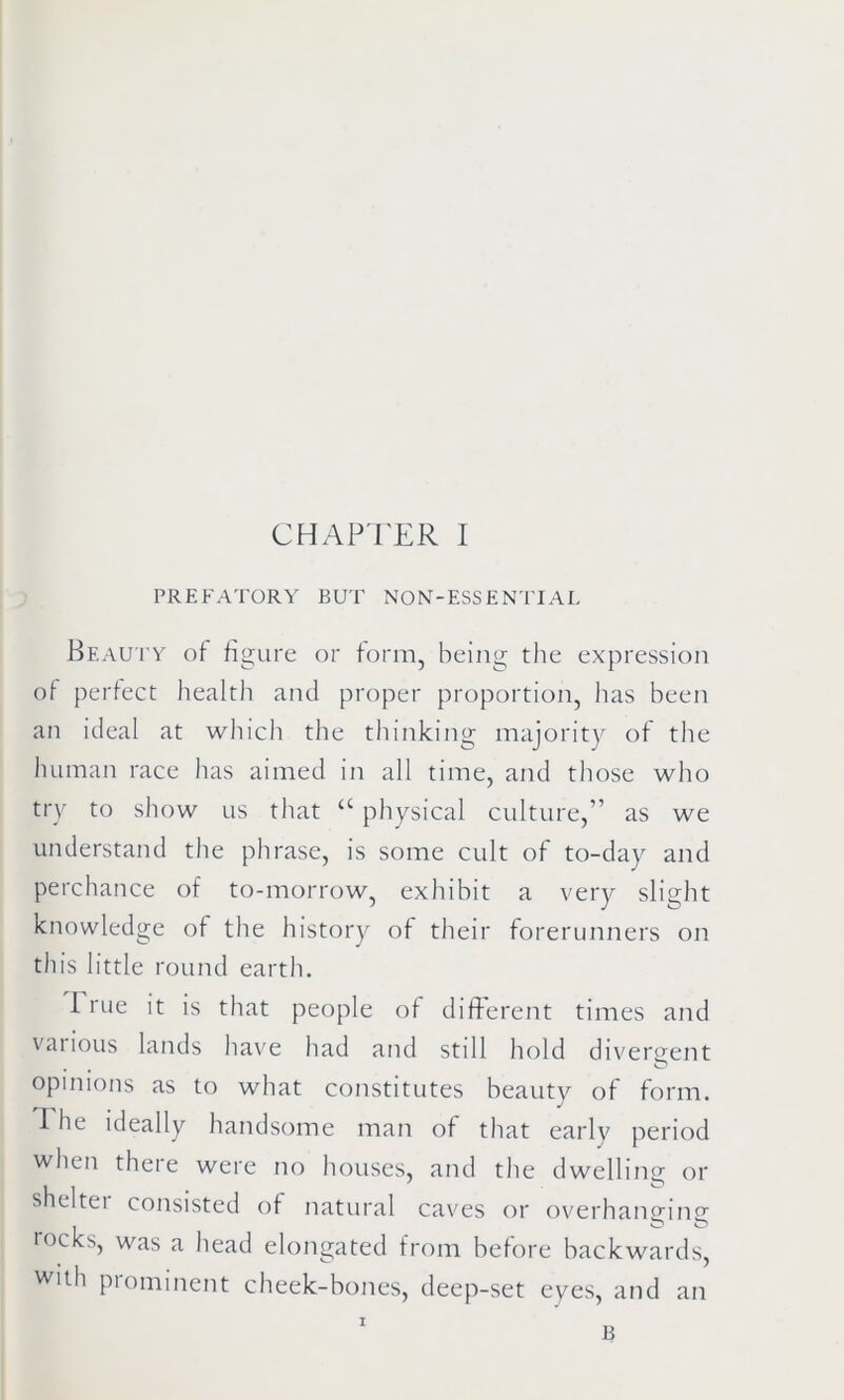 PREFATORY BUT NON-ESSENTIAL Beauty of figure or form, being the expression of perfect health and proper proportion, has been an ideal at which the thinking majority of the human race has aimed in all time, and those who try to show us that “ physical culture,” as we understand the phrase, is some cult of to-day and perchance of to-morrow, exhibit a very slight knowledge of the history of their forerunners on this little round earth. 1 rue it is that people of different times and various lands have had and still hold divergent , e O opinions as to what constitutes beauty of form. The ideally handsome man of that early period when there were no houses, and the dwelling or sheltei consisted of natural caves or overhanging rocks, was a head elongated from before backwards, with prominent cheek-bones, deep-set eyes, and an I B