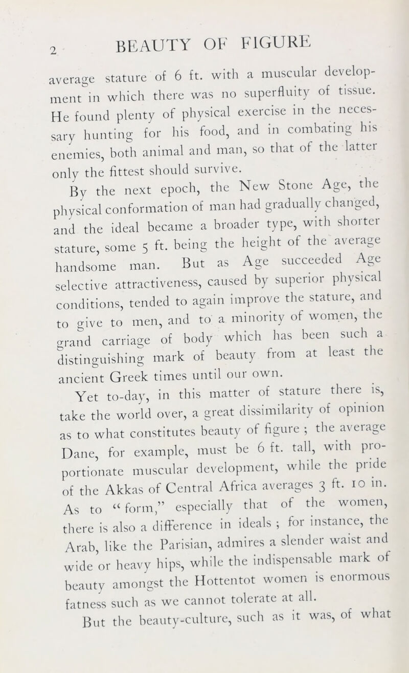 average stature of 6 ft. with a muscular develop- ment in which there was no superfluity of tissue. He found plenty of physical exercise in the neces- sary hunting for his food, and in combating his enemies, both animal and man, so that of the lattei only the fittest should survive. By the next epoch, the New Stone Age, the physical conformation of man had gradually changed, and the ideal became a broader type, with shorter stature, some 5 ft. being the height of the average handsome man. But as Age succeeded Age selective attractiveness, caused by superior physical conditions, tended to again improve the stature, and to give to men, and to a minority of women, the grand carriage of body which has been such a distinguishing mark of beauty from at least t le ancient Greek times until oui own. Yet to-day, in this matter of stature there is, take the world over, a great dissimilarity of opinion as to what constitutes beauty of figure ; the average Dane, for example, must be 6 ft. tall, with pro- portionate muscular development, while the pride of the Akkas of Central Africa averages 3 ft. 10 in. As to u form,” especially that of the women, there is also a difference in ideals ; for instance, the Arab, like the Parisian, admires a slender waist and wide or heavy hips, while the indispensable mark of beauty amongst the Hottentot women is enormous fatness such as we cannot tolerate at all. But the beauty-culture, such as it was, of what