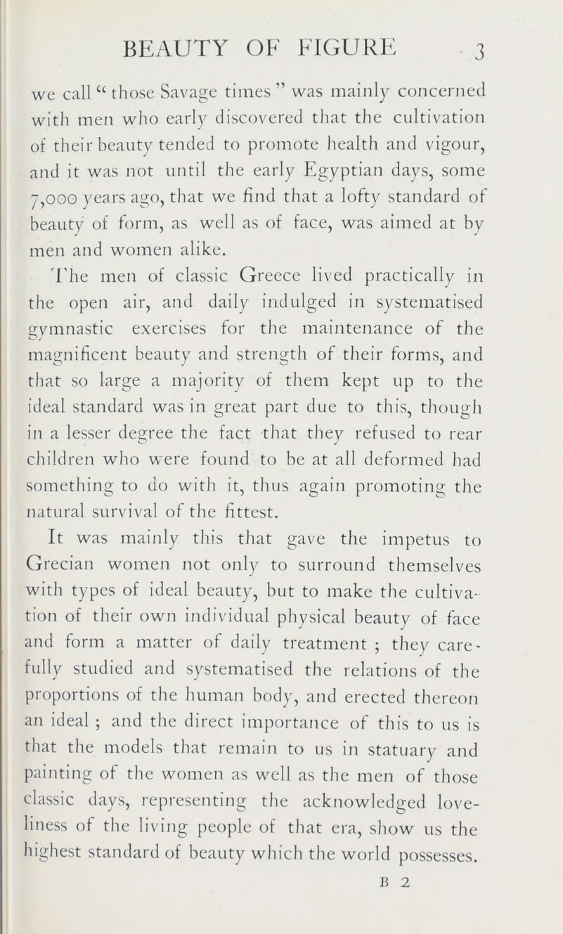 we call u those Savage times ” was mainly concerned with men who early discovered that the cultivation of their beauty tended to promote health and vigour, and it was not until the early Egyptian days, some 7,000 years ago, that we find that a lofty standard of beauty of form, as well as of face, was aimed at by men and women alike. The men of classic Greece lived practically in the open air, and daily indulged in systematised gymnastic exercises for the maintenance of the magnificent beauty and strength of their forms, and that so large a majority of them kept up to the ideal standard was in great part due to this, though in a lesser degree the fact that they refused to rear children who were found to be at all deformed had something to do with it, thus again promoting the natural survival of the fittest. It was mainly this that gave the impetus to Grecian women not only to surround themselves with types of ideal beauty, but to make the cultiva- tion of their own individual physical beauty of face and form a matter of daily treatment ; they care- fully studied and systematised the relations of the proportions of the human body, and erected thereon an ideal ; and the direct importance of this to us is that the models that remain to us in statuary and painting of the women as well as the men of those classic days, representing the acknowledged love- liness of the living people of that era, show us the highest standard of beauty which the world possesses. B 2