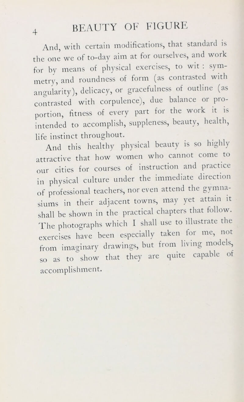 And, with certain modifications, that standard is the one we of to-day aim at for ourselves, and work for by means of physical exercises, to wit : sym- metry, and roundness of form (as contrasted with angularity), delicacy, or gracefulness of outline (as contrasted with corpulence), due balance or pro- portion, fitness of every part for the work it is intended to accomplish, suppleness, beauty, health, life instinct throughout. And this healthy physical beauty is so highly attractive that how women who cannot come to our cities for courses of instruction and practice in physical culture under the immediate direction of professional teachers, nor even attend the gymna- siums in their adjacent towns, may yet attain it shall be shown in the practical chapters that follow. The photographs which I shall use to illustrate the exercises have been especially taken for me, not from imaginary drawings, but from living models, so as to show that they are quite capable of accomplishment.