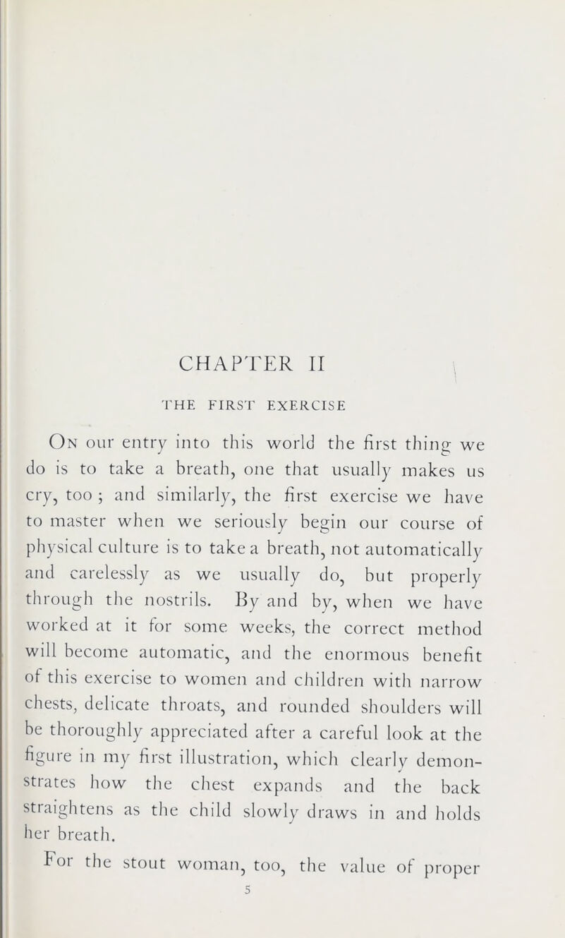 THE FIRST EXERCISE On our entry into this world the first thing we do is to take a breath, one that usually makes us cry, too ; and similarly, the first exercise we have to master when we seriously begin our course of physical culture is to take a breath, not automatically and carelessly as we usually do, but properly through the nostrils. By and by, when we have worked at it for some weeks, the correct method will become automatic, and the enormous benefit of this exercise to women and children with narrow chests, delicate throats, and rounded shoulders will be thoroughly appreciated after a careful look at the figure in my first illustration, which clearly demon- strates how the chest expands and the back straightens as the child slowly draws in and holds her breath. For the stout woman, too, the value of proper