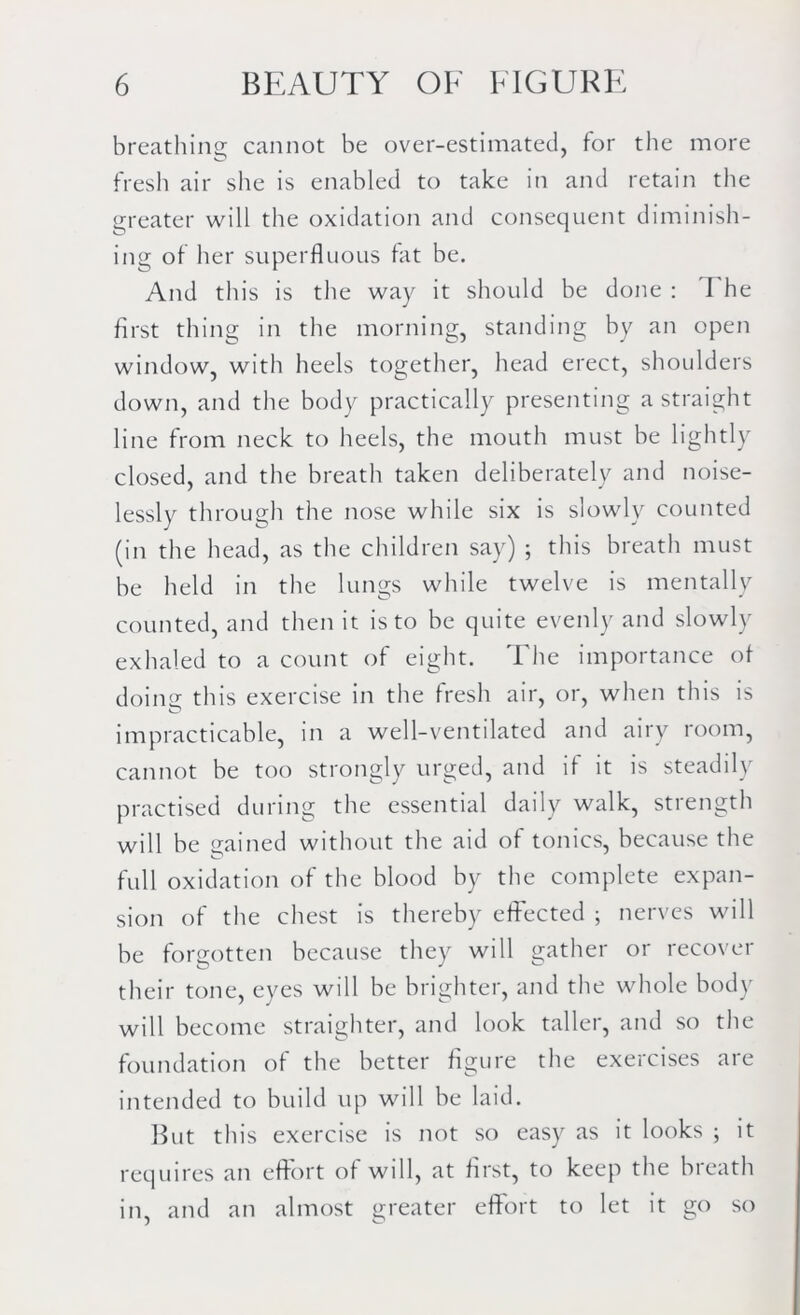 breathing cannot be over-estimated, for the more fresh air she is enabled to take in and retain the greater will the oxidation and consequent diminish- ing of her superfluous fat be. And this is the way it should be done : I he first thing in the morning, standing by an open window, with heels together, head erect, shoulders down, and the body practically presenting a straight line from neck to heels, the mouth must be lightly closed, and the breath taken deliberately and noise- lessly through the nose while six is slowly counted (in the head, as the children say) ; this breath must be held in the lungs while twelve is mentally counted, and then it is to be quite evenly and slowly exhaled to a count of eight. The importance of doing this exercise in the fresh air, or, when this is impracticable, in a well-ventilated and airy room, cannot be too strongly urged, and if it is steadily practised during the essential daily walk, strength will be gained without the aid of tonics, because the full oxidation of the blood by the complete expan- sion of the chest is thereby effected ; nerves will be forgotten because they will gather or recover their tone, eyes will be brighter, and the whole body will become straighter, and look taller, and so the foundation of the better figure the exercises are intended to build up will be laid. But this exercise is not so easy as it looks ; it requires an effort of will, at first, to keep the breath in, and an almost greater effort to let it go so
