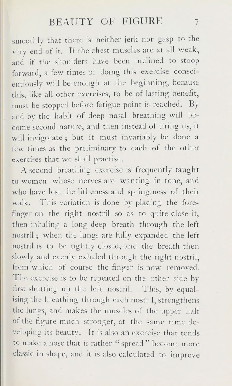 smoothly that there is neither jerk nor gasp to the very end of it. If the chest muscles are at all weak, and if the shoulders have been inclined to stoop forward, a few times of doing this exercise consci- entiously will be enough at the beginning, because this, like all other exercises, to be of lasting benefit, must be stopped before fatigue point is reached. By and by the habit of deep nasal breathing will be- come second nature, and then instead of tiring us, it will invigorate ; but it must invariably be done a few times as the preliminary to each of the other exercises that we shall practise. A second breathing exercise is frequently taught to women whose nerves are wanting in tone, and who have lost the litheness and springiness of their walk. This variation is done by placing the fore- finger on the right nostril so as to quite close it, then inhaling a long deep breath through the left nostril ; when the lungs are fully expanded the left nostril is to be tightly closed, and the breath then slowly and evenly exhaled through the right nostril, from which of course the finger is now removed. The exercise is to be repeated on the other side by first shutting up the left nostril. This, by equal- ising the breathing through each nostril, strengthens the lungs, and makes the muscles of the upper half of the figure much stronger, at the same time de- veloping its beauty. It is also an exercise that tends to make a nose that is rather “ spread ” become more classic in shape, and it is also calculated to improve