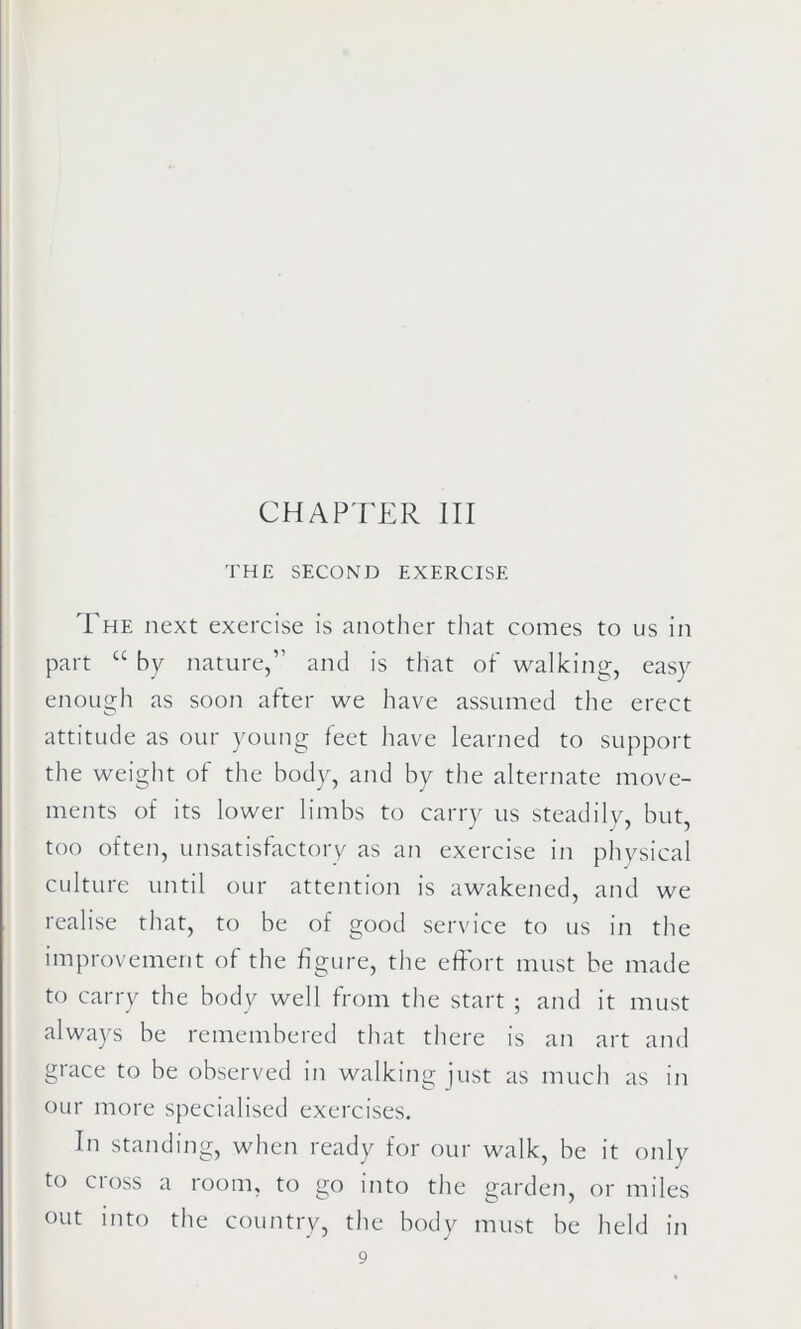 THE SECOND EXERCISE The next exercise is another that comes to us in part u by nature,” and is that of walking, easy enough as soon after we have assumed the erect attitude as our young feet have learned to support the weight of the body, and by the alternate move- ments of its lower limbs to carry us steadily, but, too often, unsatisfactory as an exercise in physical culture until our attention is awakened, and we realise that, to be of good service to us in the improvement of the figure, the effort must be made to carry the body well from the start ; and it must always be remembered that there is an art and grace to be observed in walking just as much as in our more specialised exercises. In standing, when ready for our walk, be it only to cross a room, to go into the garden, or miles out into the country, the body must be held in