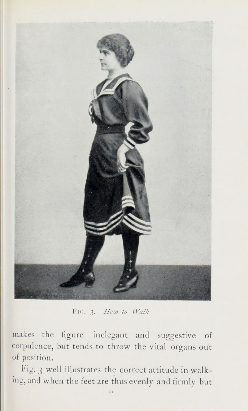 Fig. 3.—How to Walk makes the figure inelegant and suggestive of corpulence, hut tends to throw the vital organs out of position. Fig. 3 well illustrates the correct attitude in walk- ing, and when the feet are thus evenly and firmly but