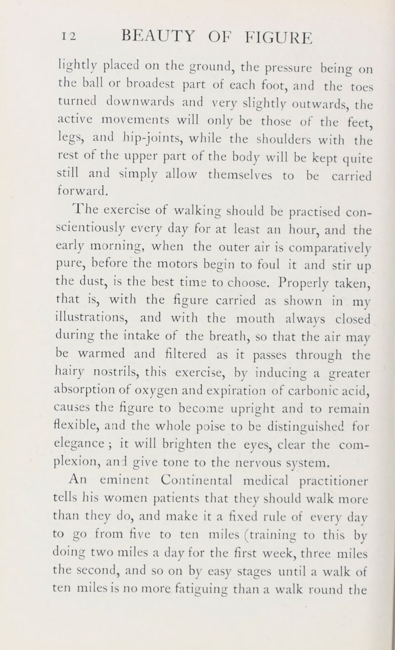 lightly placed on the ground, the pressure being on the ball or broadest part of each foot, and the toes turned downwards and very slightly outwards the active movements will only be those of the feet, legs, and hip-joints, while the shoulders with the rest of the upper part of the body will be kept quite still and simply allow themselves to be carried forward. The exercise of walking should be practised con- scientiously every day for at least an hour, and the early morning, when the outer air is comparatively pure, before the motors begin to foul it and stir up the dust, is the best time to choose. Properly taken, that is, with the figure carried as shown in my illustrations, and with the mouth always closed during the intake of the breath, so that the air may be warmed and filtered as it passes through the hairy nostrils, this exercise, by inducing a greater absorption of oxygen and expiration of carbonic acid, causes the figure to become upright and to remain flexible, and the whole poise to be distinguished for elegance ; it will brighten the eyes, clear the com- plexion, and give tone to the nervous system. An eminent Continental medical practitioner tells his women patients that they should walk more than they do, and make it a fixed rule of every day to go from five to ten miles (training to this by doing two miles a day for the first week, three miles the second, and so on by easy stages until a walk of ten miles is no more fatiguing than a walk round the