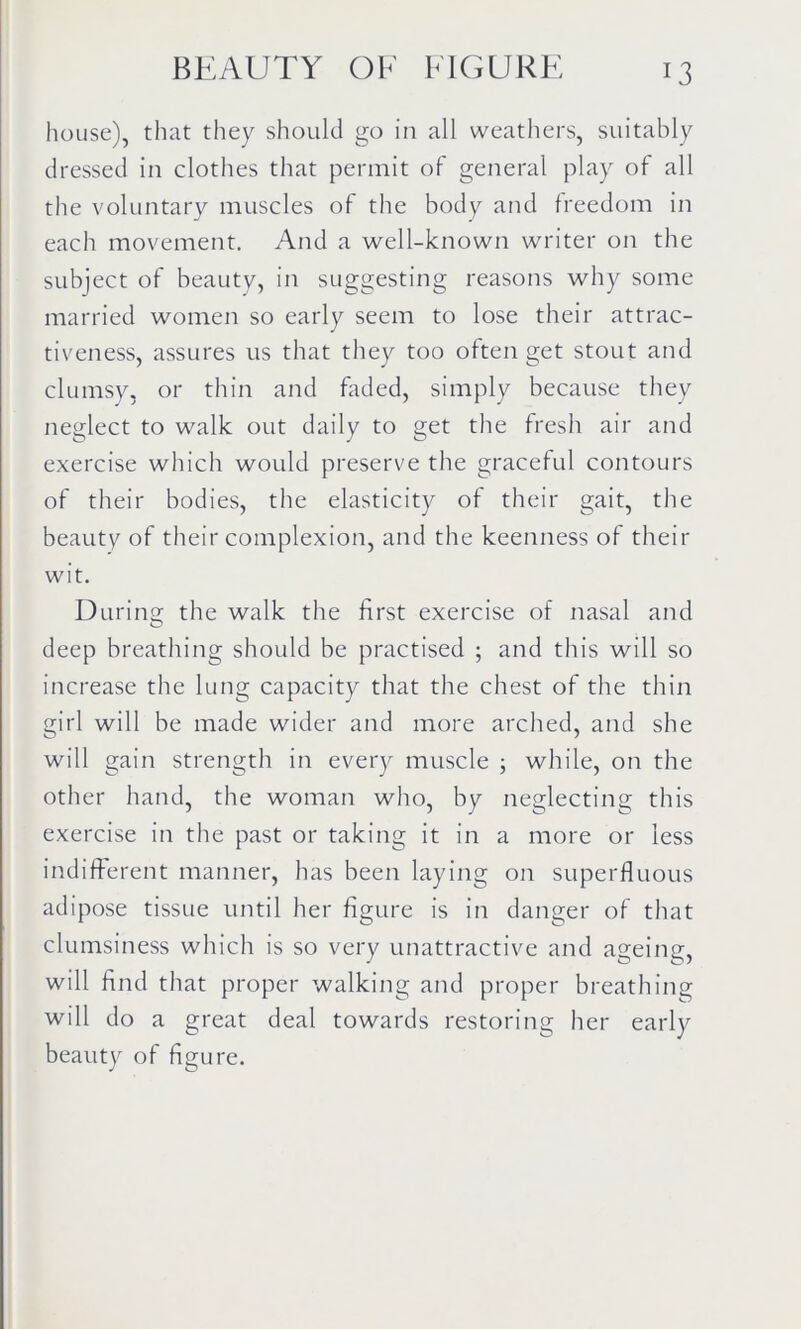 house), that they should go in all weathers, suitably dressed in clothes that permit of general play of all the voluntary muscles of the body and freedom in each movement. And a well-known writer on the subject of beauty, in suggesting reasons why some married women so early seem to lose their attrac- tiveness, assures us that they too often get stout and clumsy, or thin and faded, simply because they neglect to walk out daily to get the fresh air and exercise which would preserve the graceful contours of their bodies, the elasticity of their gait, the beauty of their complexion, and the keenness of their wit. During the walk the first exercise of nasal and deep breathing should be practised ; and this will so increase the lung capacity that the chest of the thin girl will be made wider and more arched, and she will gain strength in every muscle ; while, on the other hand, the woman who, by neglecting this exercise in the past or taking it in a more or less indifferent manner, has been laying on superfluous adipose tissue until her figure is in danger of that clumsiness which is so very unattractive and ageing, will find that proper walking and proper breathing will do a great deal towards restoring her early beauty of figure.