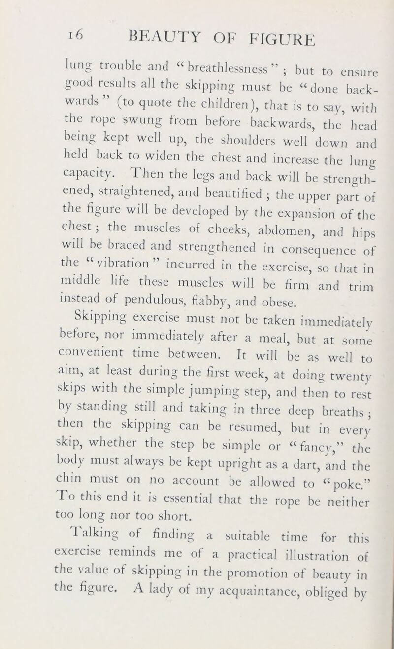 lung trouble and “breathlessness” - but to ensure good results all the skipping must be “done back- wards ” (to quote the children), that is to say, with the rope swung from before backwards, the’ head being kept well up, the shoulders well down and held back to widen the chest and increase the lung capacity. Then the legs and back will be strength- ened, straightened, and beautified ; the upper part of the figure will be developed by the expansion of the chest; the muscles of cheeks, abdomen, and hips will be braced and strengthened in consequence of the vibration incurred in the exercise, so that in middle life these muscles will be firm and trim instead of pendulous, flabby, and obese. Skipping exercise must not be taken immediately before, nor immediately after a meal, but at some convenient time between. It will be as well to aim, at least during the first week, at doing twenty skips with the simple jumping step, and then to rest by standing still and taking in three deep breaths ; then the skipping can be resumed, but in even- skip, whether the step be simple or “ fancy,” the body must always be kept upright as a dart, and the chin must on no account be allowed to “poke.” I o this end it is essential that the rope be neither too long nor too short. I alking of finding a suitable time for this exercise reminds me of a practical illustration of the value of skipping in the promotion of beauty in the figure. A lady of my acquaintance, obliged by