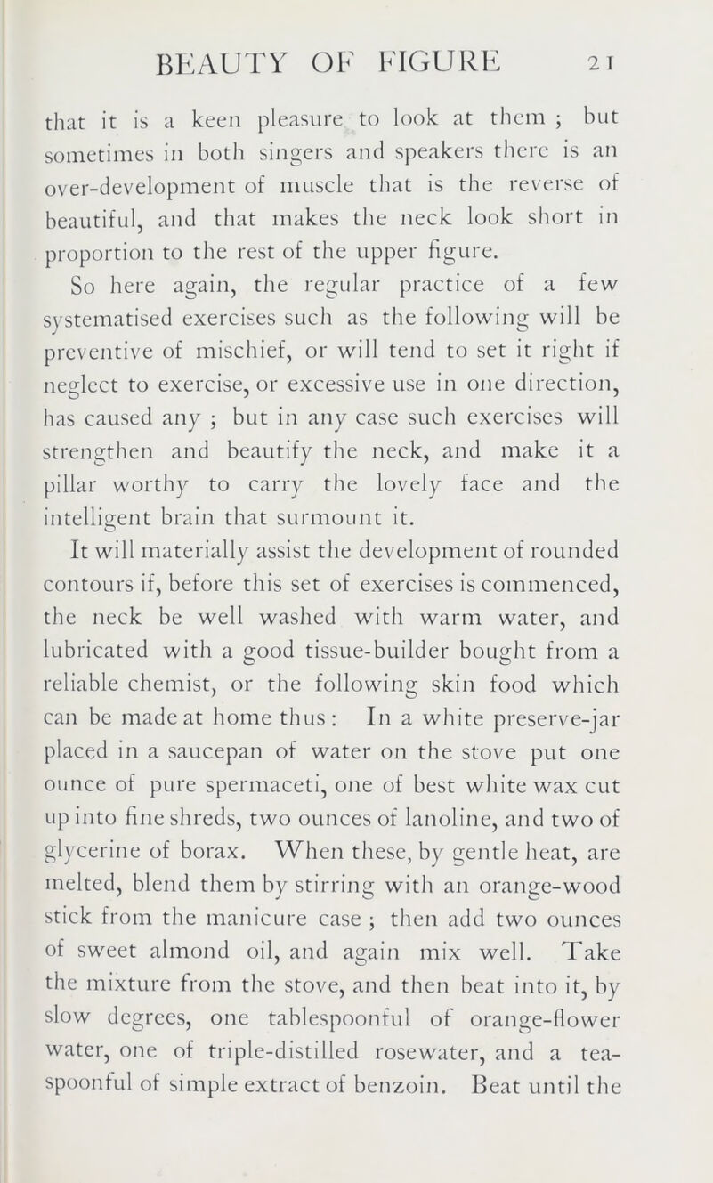 that it is a keen pleasure to look at them ; but sometimes in both singers and speakers there is an over-development of muscle that is the reverse of beautiful, and that makes the neck look short in proportion to the rest of the upper figure. So here again, the regular practice of a few systematised exercises such as the following will be preventive of mischief, or will tend to set it right if neglect to exercise, or excessive use in one direction, has caused any ; but in any case such exercises will strengthen and beautify the neck, and make it a pillar worthy to carry the lovely face and the intelligent brain that surmount it. It will materially assist the development of rounded contours if, before this set of exercises is commenced, the neck be well washed with warm water, and lubricated with a good tissue-builder bought from a reliable chemist, or the following skin food which can be made at home thus: In a white preserve-jar placed in a saucepan of water on the stove put one ounce of pure spermaceti, one of best white wax cut up into fine shreds, two ounces of lanoline, and two of glycerine of borax. When these, by gentle heat, are melted, blend them by stirring with an orange-wood stick from the manicure case ; then add two ounces of sweet almond oil, and again mix well. Take the mixture from the stove, and then beat into it, by slow degrees, one tablespoonful of orange-flower water, one of triple-distilled rosewater, and a tea- spoonful of simple extract of benzoin. Beat until the