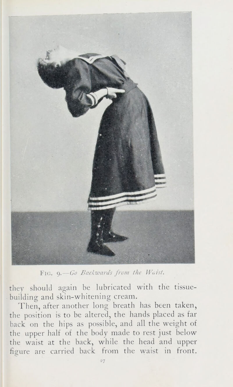 Fig. 9. — Go Backwards from the Waist. they should again be lubricated with the tissue- building and skin-whitening cream. Then, after another long breath has been taken, the position is to be altered, the hands placed as far back on the hips as possible, and all the weight of the upper half of the body made to rest just below the waist at the back, while the head and upper figure are carried back from the waist in front.