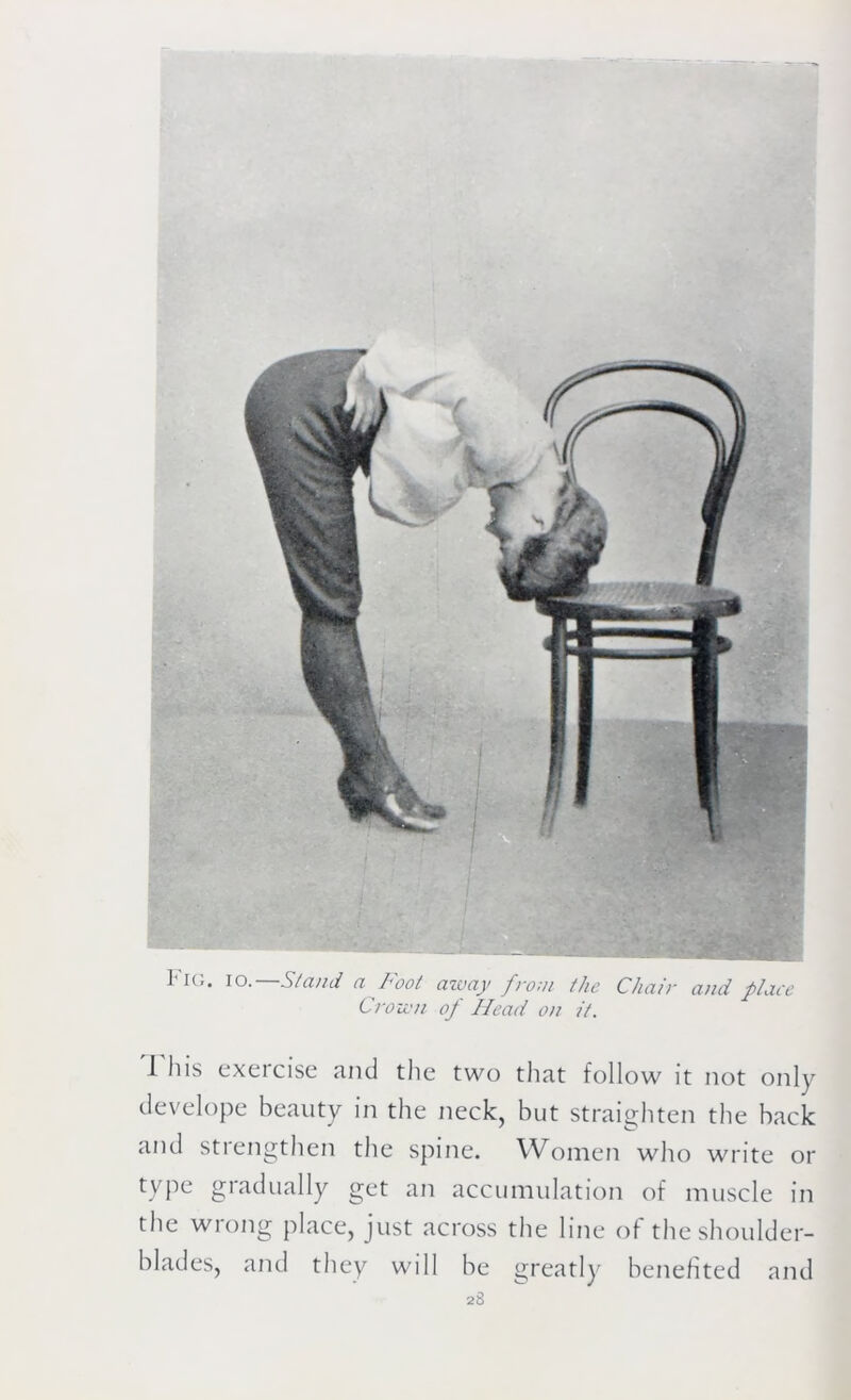 Pig. io.—Stand a Foot away from the Chair and place Crown of Head on it. I'll is exercise and the two that follow it not only develope beauty in the neck, but straighten the back and strengthen the spine. Women who write or type gradually get an accumulation of muscle in the wrong place, just across the line of the shoulder- blades, and they will be greatly benefited and