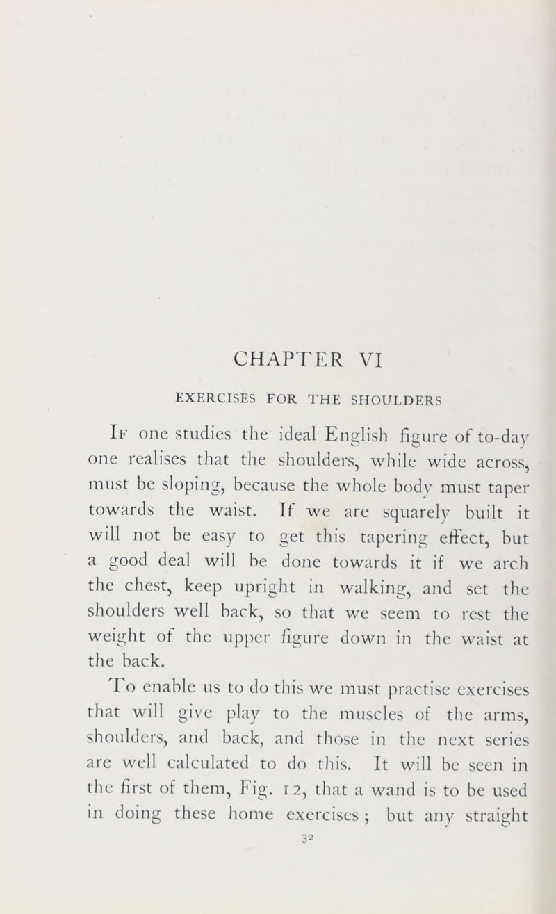 CHAPTER VI EXERCISES FOR THE SHOULDERS If one studies the ideal English figure of to-day one realises that the shoulders, while wide across, must be sloping, because the whole body must taper towards the waist. If we are squarely built it will not be easy to get this tapering effect, but a good deal will be done towards it if we arch the chest, keep upright in walking, and set the shoulders well back, so that we seem to rest the weight of the upper figure down in the waist at the back. To enable us to do this we must practise exercises that will give play to the muscles of the arms, shoulders, and back, and those in the next series are well calculated to do this. It will be seen in the first of them, Fig. 12, that a wand is to be used in doing these home exercises ; but any straight