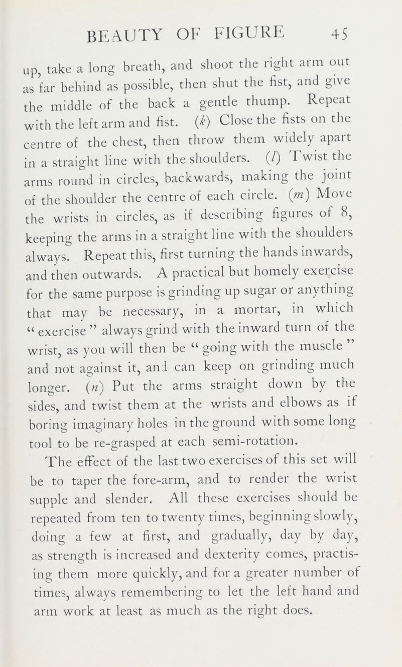 up, take a long breath, and shoot the right arm out as far behind as possible, then shut the fist, and give the middle of the back a gentle thump. Repeat with the left arm and fist. U) Close the fists on the centre of the chest, then throw them widely apart in a straight line with the shoulders. (/) Twist the arms round in circles, backwards, making the joint of the shoulder the centre of each circle, (m) Move the wrists in circles, as if describing figuies of b, keeping the arms in a straight line with the shoulders always. Repeat this, first turning the hands inwards, and then outwards. A practical but homely exeicise for the same purpose is grinding up sugar or anything that may be necessary, in a mortar, in which u exercise ” always grind with the inward turn of the wrist, as you will then be “ going with the muscle ” and not against it, ani can keep on grinding much longer. («) Put the arms straight down by the sides, and twist them at the wrists and elbows as if boring imaginary holes in the ground with some long tool to be re-grasped at each semi-rotation. The effect of the last two exercises of this set will be to taper the fore-arm, and to render the wrist supple and slender. All these exercises should be repeated from ten to twenty times, beginning slowly, doing a few at first, and gradually, day by day, as strength is increased and dexterity comes, practis- ing them more quickly, and for a greater number of times, always remembering to let the left hand and arm work at least as much as the right does.