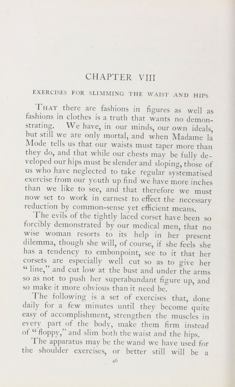 EXERCISES FOR SLIMMING THE WAIST AND HIPS I HAT there are fashions in figures as well as fashions in clothes is a truth that wants no demon- strating. We have, in our minds, our own ideals, hut stdl we are only mortal, and when Madame la Mode tells us that our waists must taper more than they do, and that while our chests may be fully de- veloped our hips must be slender and sloping, those of us who have neglected to take regular systematised exei cise fiom oui youth up find we have more inches than we like to see, and that therefore we must now set to woi k in eat nest to effect the necessary reduction by common-sense yet efficient means. I he evils of the tightly laced corset have been so forcibly demonstrated by our medical men, that no wise woman resorts to its help in her present dilemma, though she will, of course, if she feels she has a tendency to embonpoint, see to it that her corsets are especially well cut so as to give her “ line,” and cut low at the bust and under the arms so as not to push her superabundant figure up, and so make it more obvious than it need bet The following is a set of exercises that, done daily for a few minutes until they become quite easy of accomplishment, strengthen the muscles in every part of the body, make them firm instead of u floppy,” and slim both the waist and the hips. The apparatus may be the wand we have used for the shoulder exercises, or better still will be a