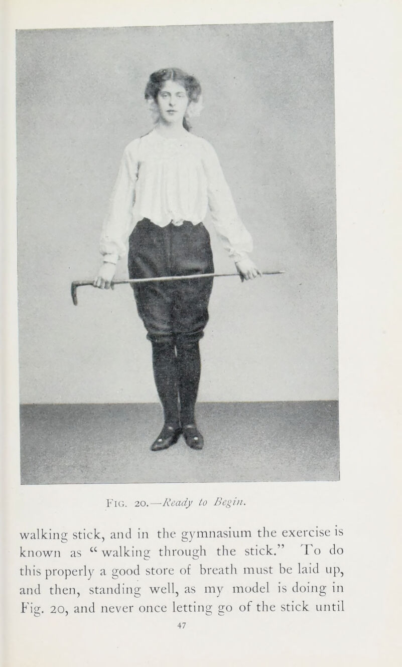 Fig. 20.—Ready to Begin. walking stick, and in the gymnasium the exercise is known as u walking through the stick. 1 o do this properly a good store of breath must be laid up, and then, standing well, as my model is doing in Fig. 20, and never once letting go of the stick until