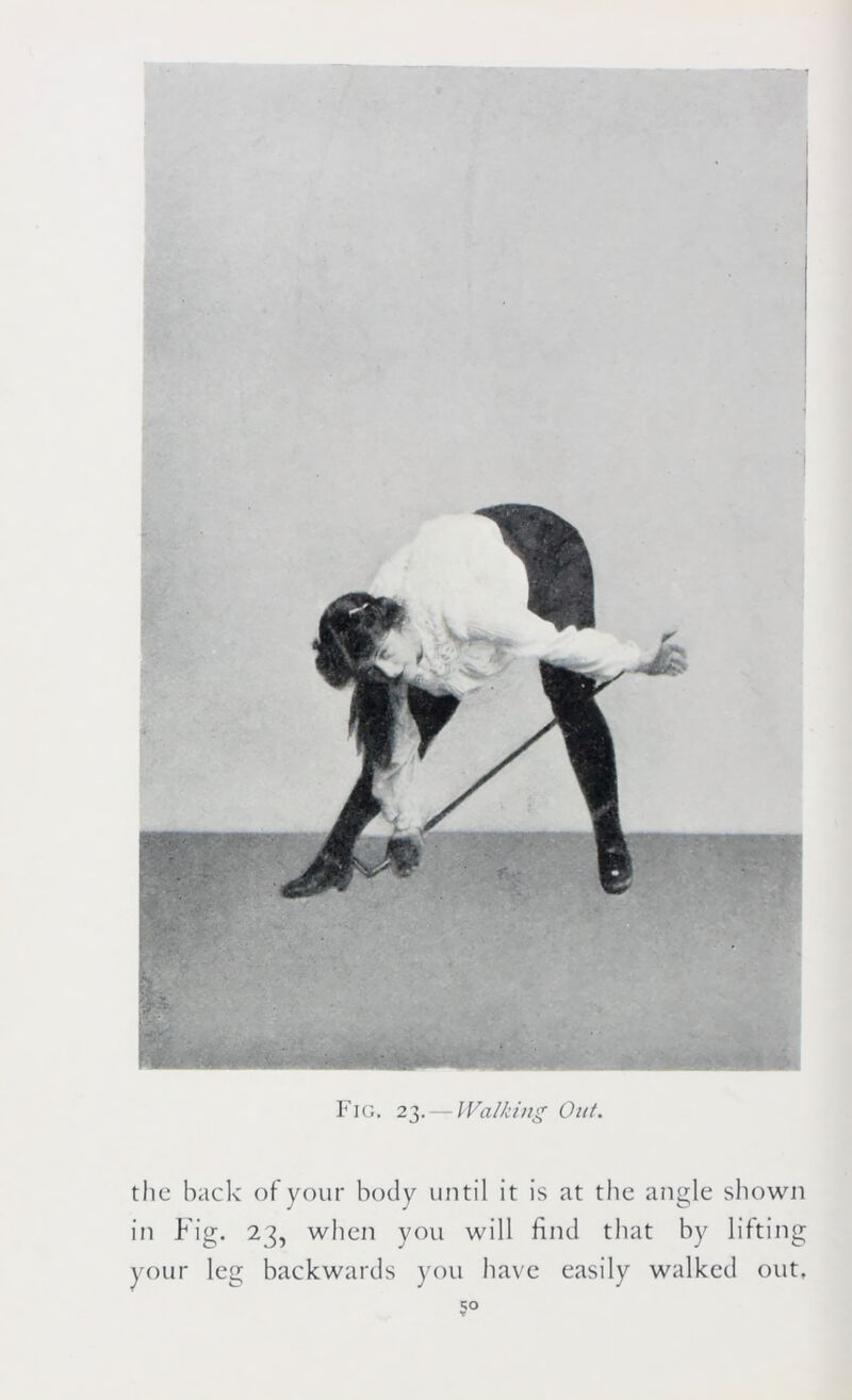 Fig. 23.— Walking Out. the hack of your body until it is at the angle shown in Fig. 23, when you will find that by lifting your leg backwards you have easily walked out.