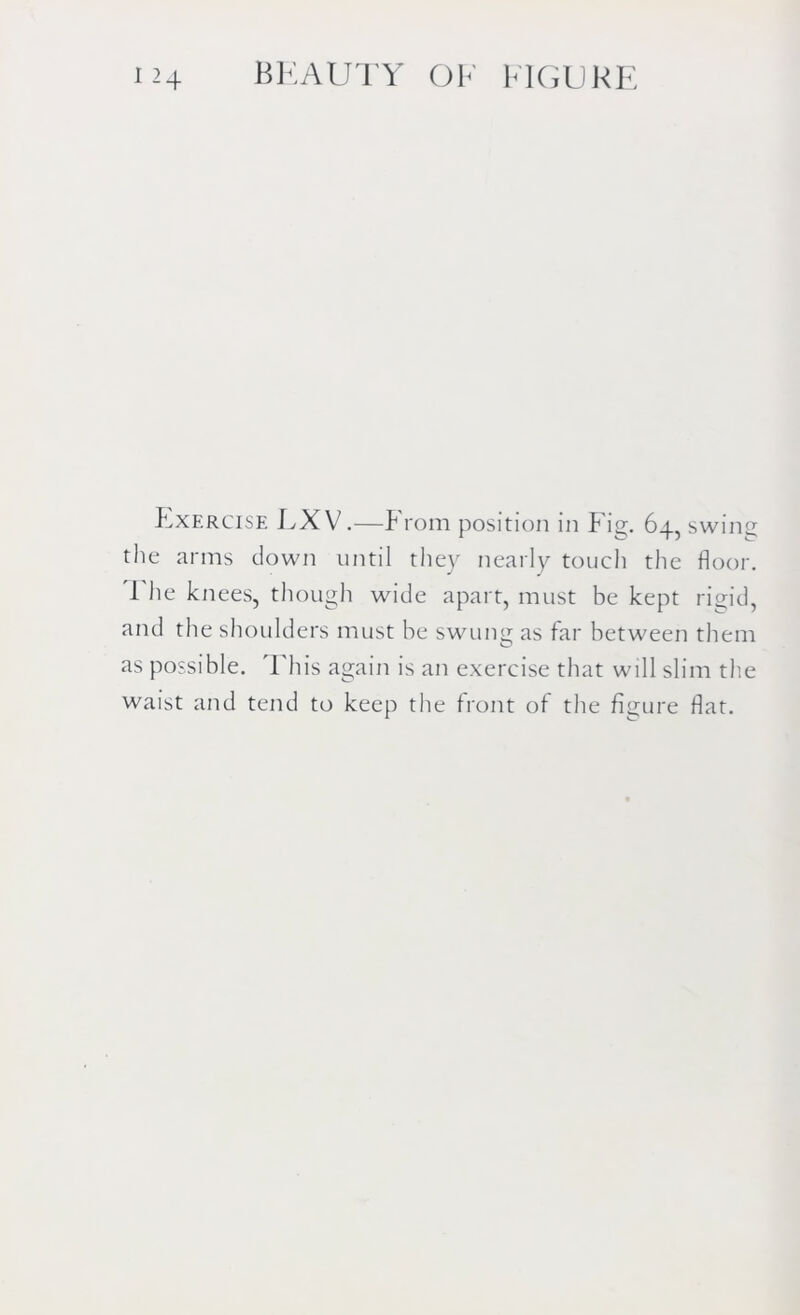 Exercise LXV.—P rom position in P ig. 64, swing tlie arms clown until they nearly touch the floor. 1 he knees, though wide apart, must be kept rigid, and the shoulders must be swung as far between them as possible. This again is an exercise that will slim the waist and tend to keep the front of the figure flat.