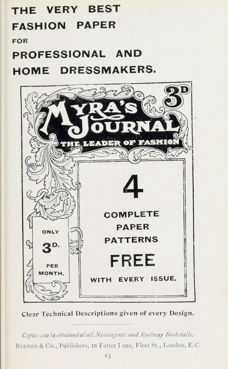 the very best FASHION PAPER FOR professional and home dressmakers. Clear Technical Descriptions given of every Design. Copies can be obtained at all Newsagents and Railway Bookstalls. Bketon & Co., Publishers, io Fetter I ane, Fleet St., London, E.C.