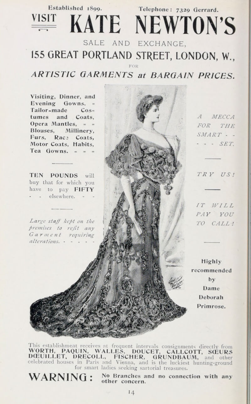 Established 1899. Telephone: 7329 Gerrard. = KATE NEWTON’S SALE AND EXCHANGE, 155 GREAT PORTLAND STREET, LONDON, W„ FOR ARTISTIC GARMENTS at BARGAIN PRICES. TBN POUNDS will buy that for which you have to pay FIFTY elsewhere. Large staff kept on the premises to refft any G a r m e n t requiring alterations. - - - Visiting, Dinner, and Evening Gowns, Tailor-made Cos= tumes and Coats, Opera Mantles, = = Blouses, Millinery, Furs, Raci Coats, Motor Coats, Habits, Tea Gowns. = = = A MECCA FOR THE SMART - - - - - SET. TR Y US ! IT WILL PAY YOU TO CALL ! Highly recommended by Dame Deborah Primrose. J his establishment receives at frequent intervals consignments directly from WORTH, PAQUIN, WALLES, DOUCET, CALLCOTT, StEURS DCEUIEEET, DRECOLL, FISCHER, GRUNDBAUM, and other celebrated houses in Paris and Vienna, and is the luckiest hunting-ground for smart ladies seeking sartorial treasures. WARNING: No Branches and no connection with any other concern. •4