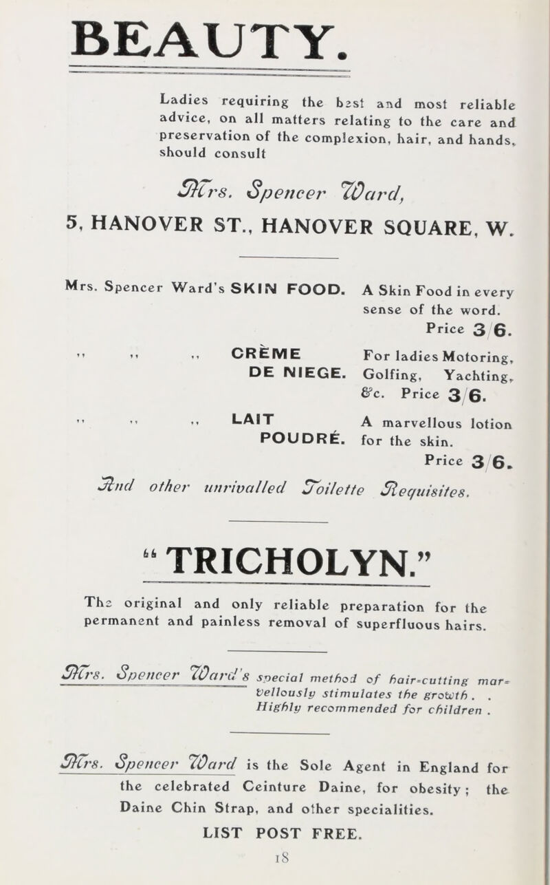 Ladies requiring the best and most reliable advice, on all matters relating to the care and preservation of the complexion, hair, and hands, should consult £/}irs. Spencer 'ZQarc/, 5, HANOVER ST., HANOVER SQUARE, W. Mrs. Spencer Ward’s SKIN FOOD. A Skin Food in every sense of the word. Price 3 6. i l Sind CREME DE NIEGE. LAIT POUDRE. For ladies Motoring, Golfing, Yachting, &c. Price 3 6. A marvellous lotion for the skin. Price 3 6. other unrivalled Soi/ette Requisites. “ TRICHOLYN.” The original and only reliable preparation for the permanent and painless removal of superfluous hairs. Slit'S. Spencer HQaru S Special method of hair-cutting mar Vellously stimulates the growth . . Highly recommended for children . Slit'S. Spencer 70ard is the Sole Agent in England for the celebrated Ceinture Daine, for obesity ; the Daine Chin Strap, and other specialities. LIST POST FREE.