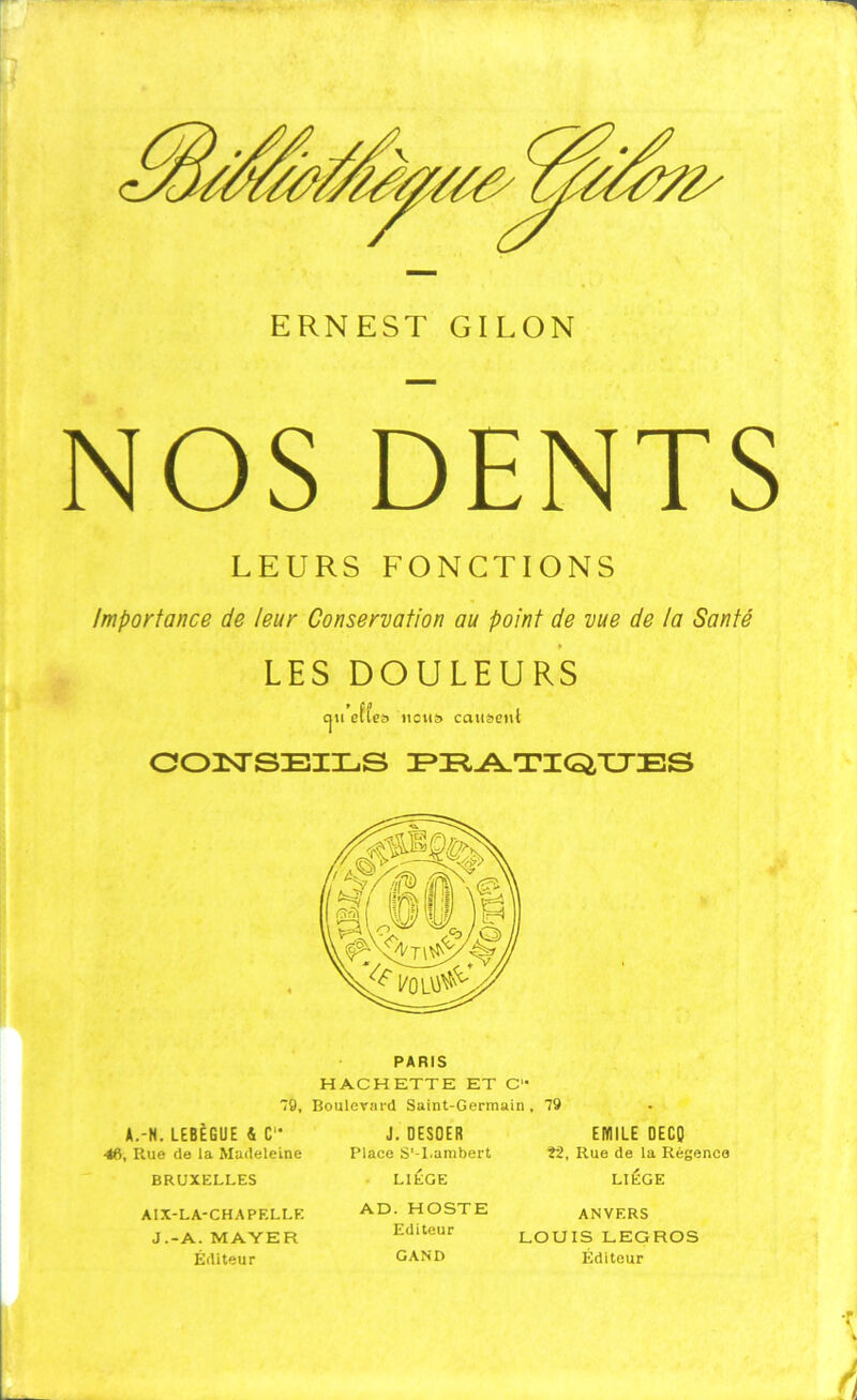 NOS DENTS LEURS FONCTIONS Importance de leur Conservation au point de vue de ta Santé LES DOULEURS cju effes liens causent COISTSEILS PRATIQUES A.-H. LEBEGUE S C1- 46, Rue de la Madeleine PARIS HACHETTE ET C'* 9, Boulevard Saint-Germain , 79 J. DESOER EMILE DECQ Î2, Rue de la Régence BRUXELLES AIX-LA-CHAPELLE J.-A. MAYER Éditeur Place S'-l.ambert LIÈGE AD. HOSTE Editeur GAND LIEGE ANVERS LOUIS LEGROS Éditeur T » l