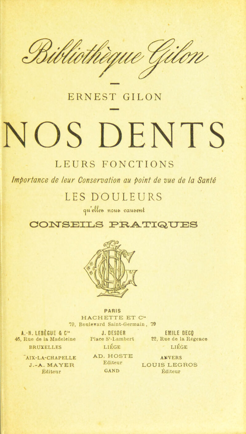 ERNEST GILON NOS DENTS % LEURS FONCTIONS Importance de leur Conservation au point de vue de la Santé LES DOULEURS cju eft'en noiito causent COISTSEILS DPIR^T’IGTCXIES PARIS HACHETTE ET C 79, BouleTard Saint-Germain , 79 A.-H. LEBÈGUE 4 C 46, Rue de la Madeleine BRUXELLES 'AIX-LA-CHAPELLE J.-A. MAYER Éditeur J. DESOER Place S'-Lambert LIEGE AD. HOSTE Editeur GAND EMILE DECO 22, Rue de la Régence LIÈGE ANVERS LOUIS LEGROS Éditeur