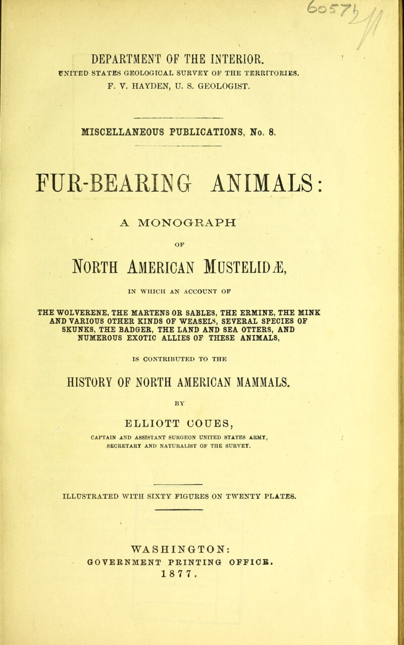 DEPARTMENT OF THE INTERIOR. UNITED STATES GEOLOGICAL SURVEY OF THE TERRITORIES. F. V. HAYDEN, U. S. GEOLOGIST. MISCELLANEOUS PUBLICATIONS, No. 8. FUR-BEARING ANIMALS: A MONOaRAPH OP loRTH American Mustelidai, IN WHICH AN ACCOUNT OP THE WOLVERENE, THE MARTENS OR SABLES, THE ERMINE, THE MINK AND VARIOUS OTHER KINDS OF WEASELS, SEVERAL SPECIES OF SKUNKS, THE BADGER, THE LAND AND SEA OTTERS, AND NUMEROUS EXOTIC ALLIES OF THESE ANIMALS, IS CONTRIBUTED TO THE HISTORY OF NORTH AMERICAN MAMMALS. BY ELLIOTT COUES, CAPTAIN AND ASSISTANT SURGEON UNITED STATES ARMT, SECRETART AND NATURALIST OF THE SURVEY. ILLUSTRATED WITH SIXTY FIGURES ON TWENTY PLATES. WASHINGTON: GOVERNMENT PRINTING OFFICE