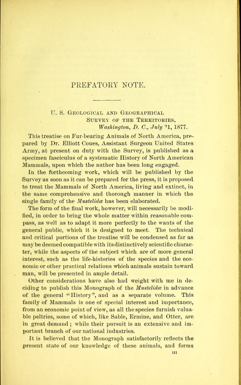 PREFATORY NOTE. XT. S. GEOLoaiCAL and Geographical SURVEA^ OF THE TERRITORIES, Washington^ D. C., July ^1, 1877. This treatise on Fur-bearing Animals of North America, pre- pared by Dr. Elliott Cones, Assistant Surgeon United States Army, at present on duty with the Survey, is published as a specimen fasciculus of a systematic History of North American Mammals, upon which the author has been long engaged. In the forthcoming work, which will be published by the -Survey as soon as it can be prepared for the press, it is proposed to treat the Mammals of North America, living and extinct, in the same comprehensive and thorough manner in which the single family of the Mustelidce has been elaborated. The form of the final work, however^ will necessarily be modi- fied, in order to bring the whole matter within reasonable com- pass, as well as to adapt it more perfectly to the wants of the general public, which it is designed to meet. The technical and critical portions of the treatise will be condensed as far as may be deemed compatible with its distinctively scientific charac- ter, while the aspects of the subject which are of more general interest, such as the life-histories of the species and the eco- nomic or other practical relations which animals sustain toward man, will be presented in ample detail. Other considerations have also had weight with me in de- ciding to publish this Monograph of the Mustelidce in advance of the general “History”, and as a separate volume. This family of Mammals is one of special interest and importance, from an economic point of view, as all the species furnish valua- ble peltries, some of which, like Sable, Ermine, and Otter, are in great demand 5 while their pursuit is an extensive and im- portant branch of our national industries. It is believed that the Monograph satisfactorily reflects the present state of our knowledge of these animals, and forms