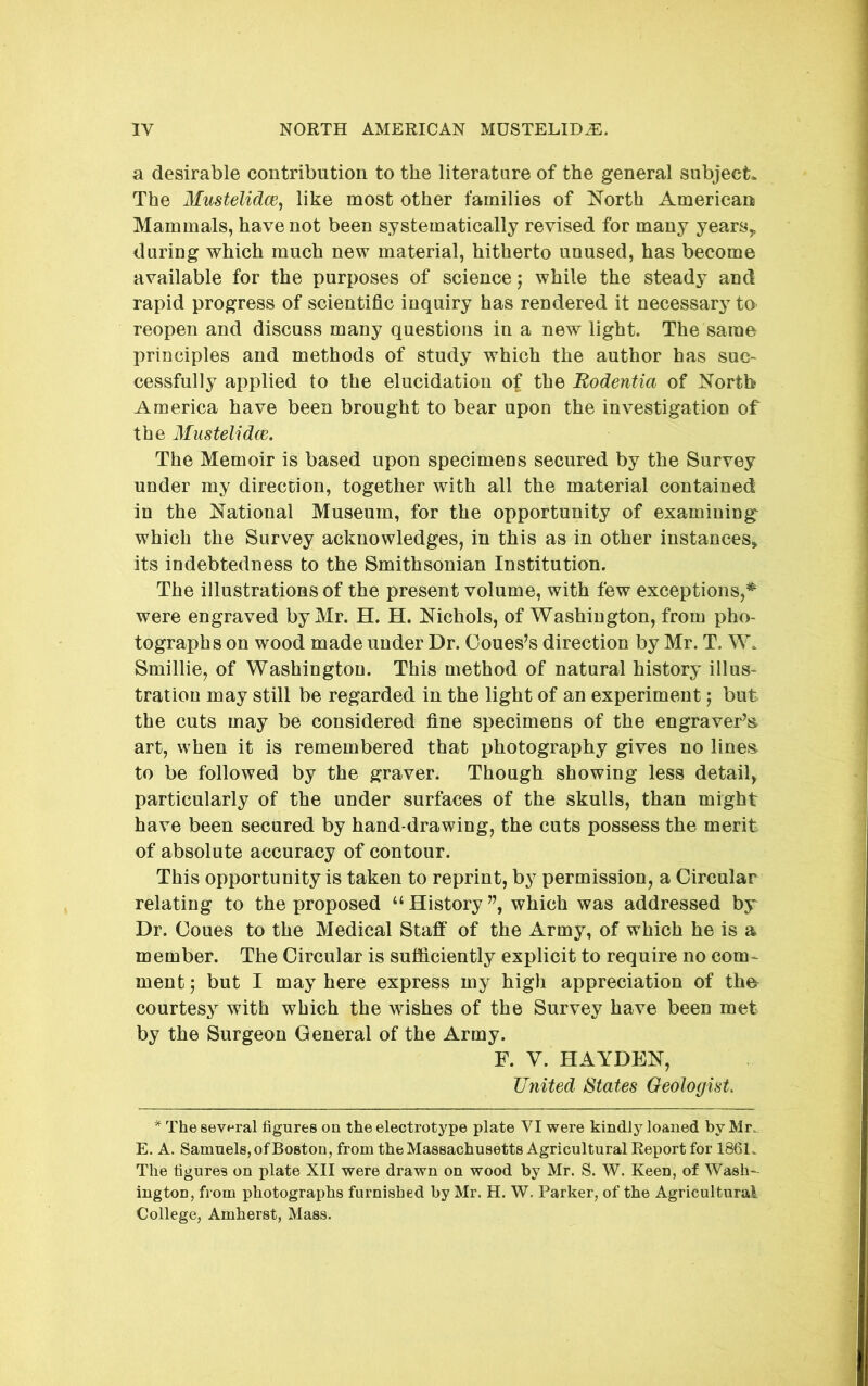 a desirable contribution to the literature of the general subject. The Mustelidce, like most other families of North American Mammals, have not been systematically revised for many years,, during which much new material, hitherto unused, has become available for the purposes of science; while the steady and rapid progress of scientific inquiry has rendered it necessary to reopen and discuss many questions in a new light. The same principles and methods of study which the author has sue- cessfully applied to the elucidation of the Bodentia of North America have been brought to bear upon the investigation of the Mustelidce. The Memoir is based upon specimens secured by the Survey under my direction, together with all the material contained in the National Museum, for the opportunity of examining^ which the Survey acknowledges, in this as in other instances^ its indebtedness to the Smithsonian Institution. The illustrations of the present volume, with few exceptions, were engraved by Mr. H. H. Nichols, of Washington, from pho- tographs on wood made under Dr. Coues’s direction by Mr. T. W. Smillie, of Washington. This method of natural history illus- tration may still be regarded in the light of an experiment; but the cuts may be considered fine specimens of the engraver’s art, when it is remembered that photography gives no lines to be followed by the graver. Though showing less detail, particularly of the under surfaces of the skulls, than might have been secured by hand-drawing, the cuts possess the merit of absolute accuracy of contour. This opportunity is taken to reprint, by permission, a Circular relating to the proposed “History”, which was addressed by Dr. Ooues to the Medical Staff of the Army, of which he is a member. The Circular is sufficiently explicit to require no com^ mentj but I may here express my high appreciation of the^ courtesy with which the wishes of the Survey have been met by the Surgeon General of the Army. F. V. HAYDEN, United States Geologist * The several figures on the electrotype plate VI were kindly loaned by Mr. E. A. Samuels, of Boston, from the Massachusetts Agricultural Report for 1861. The figures on plate XII were drawn on wood by Mr. S. W. Keen, of Wash- ington, from photographs furnished by Mr. H. W. Parker, of the Agricultural College, Amherst, Mass.