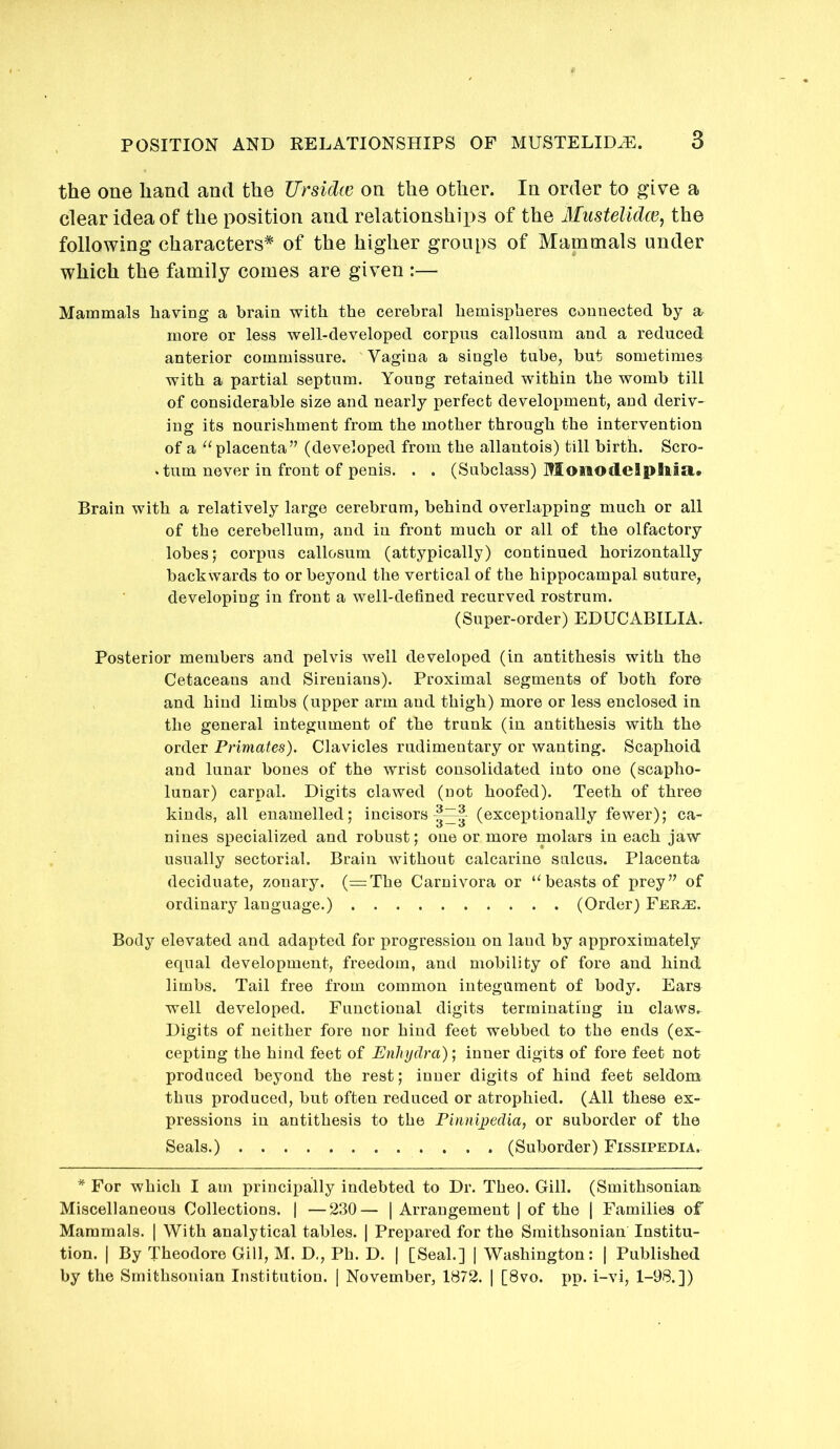 the one hand and the Ursidte on the other. In order to give a clear idea of the position and relationships of the Miistelidce, the following characters* of the higher groups of Mammals under which the family comes are given :— Mammals having a brain with the cerebral hemispheres connected by a more or less well-developed corpus callosum and a reduced anterior commissure. Vagina a single tube, but sometimes with a partial septum. Young retained within the womb till of considerable size and nearly perfect development, and deriv- ing its nourishment from the mother through the intervention of a ‘^placenta” (developed from the allantois) till birth. Scro- • tum never in front of penis. . . (Subclass) Monodelpllia.. Brain with a relatively large cerebrum, behind overlapping much or all of the cerebellum, and in front much or all of the olfactory lobes; corpus callosum (attypically) continued horizontally backwards to or beyond the vertical of the hippocampal suture, developing in front a well-defined recurved rostrum. (Super-order) EDUCABILIA. Posterior members and pelvis well developed (in antithesis with the Cetaceans and Sirenians). Proximal segments of both fore and hind limbs (upper arm and thigh) more or less enclosed in the general integument of the trunk (in antithesis with the order Primates). Clavicles rudimentary or wanting. Scaphoid and lunar bones of the wrist consolidated into one (scapho- lunar) carpal. Digits clawed (not hoofed). Teeth of three kinds, all enamelled; incisors (exceptionally fewer); ca- nines specialized and robust; one or more molars in each jaw usually sectorial. Braiu without calcarine sulcus. Placenta deciduate, zonary. (=The Carnivora or ‘^beasts of prey” of ordinary language.) (Order) Fer^. Body elevated and adapted for progression on land by approximately equal development, freedom, and mobility of fore and hind limbs. Tail free from common integument of body. Ears well developed. Functional digits terminating in claws. Digits of neither fore nor hind feet webbed to the ends (ex- cepting the hind feet of Enhydra); inner digits of fore feet not produced beyond the rest; inner digits of hind feet seldom thus produced, but often reduced or atrophied. (All these ex- pressions in antithesis to the Pinnipedia, or suborder of the Seals.) (Suborder) Fissipedia. * For which I am principally indebted to Dr. Theo. Gill. (Smithsonian Miscellaneous Collections. | —230— | Arrangement | of the ] Families of Mammals. | With analytical tables. | Prepared for the Smithsonian Institu- tion. I By Theodore Gill, M. D,, Ph. D. | [Seal.] | Washington: | Published by the Smithsonian Institution. | November, 1872. | [8vo. pp. i-vi, 1-98.])