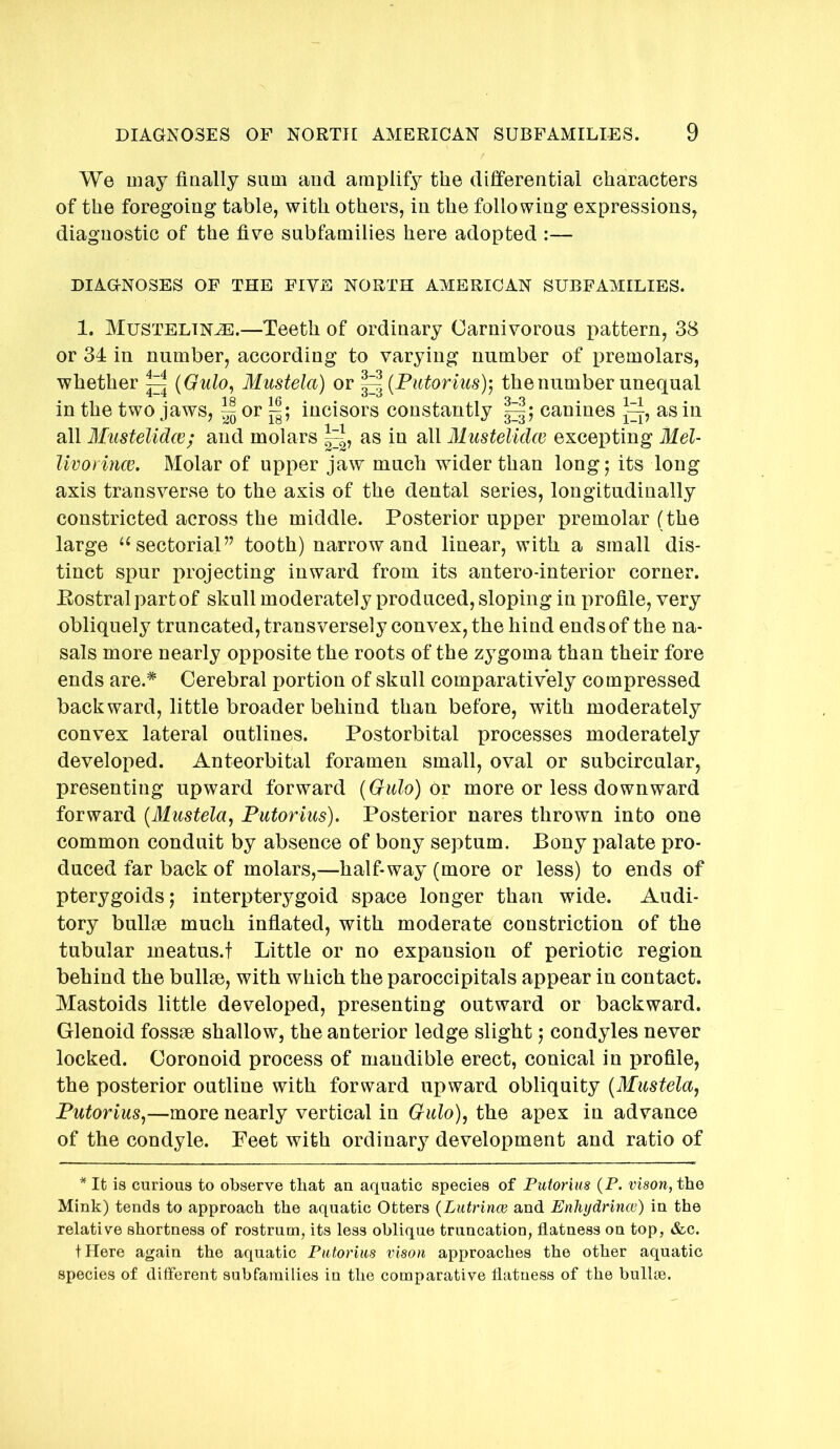 We may finally sum and amplify the differential characters of the foregoing table, with others, in the following expressions, diagnostic of the five subfamilies here adopted :— DIAGNOSES OF THE FIVE NORTH AMERICAN SUBFAMILIES. 1. MUSTELINH3.—Teeth of ordinary Carnivorous pattern, 38 or 34 in number, according to varying number of premolars, whether ^ {Gulo, Mustela) or ^^{Putoriusy, the number unequal in the two jaws, ^ or incisors constantly canines as in all Mustelidce; and molars as in all Mustelidw excepting Mel- livorince. Molar of upper jaw much wider than long; its long axis transverse to the axis of the dental series, longitudinally constricted across the middle. Posterior upper premolar (the large ‘‘sectoriaP^ tooth) narrow and linear, with a small dis- tinct spur projecting inward from its antero-interior corner. Eostralpartof skull moderately produced, sloping in profile, very obliquely truncated, transversely convex, the hind ends of the na- sals more nearly opposite the roots of the zygoma than their fore ends are.* Cerebral portion of skull comparatively compressed backward, little broader behind than before, with moderately convex lateral outlines. Postorbital processes moderately developed. Anteorbital foramen small, oval or subcircular, presenting upward forward {Gulo) oy more or less downward forward [Mustela, Putorius). Posterior nares thrown into one common conduit by absence of bony septum. Bony palate pro- duced far back of molars,—half-way (more or less) to ends of pterygoids; interpterygoid space longer than wide. Audi- tory bullse much infiated, with moderate constriction of the tubular meatus.t Little or no expansion of periotic region behind the bullae, with which the paroccipitals appear in contact. Mastoids little developed, presenting outward or backward. Glenoid fossae shallow, the anterior ledge slight; condyles never locked. Coronoid process of mandible erect, conical in profile, the posterior outline with forward upward obliquity [Mustela, Putorius,—more nearly vertical in Gulo), the apex in advance of the condyle. Feet with ordinary development and ratio of * It is curious to observe that an aquatic species of Putorius (P. vison, the Mink) tends to approach the aquatic Otters {Lutrince and Enhydrina}) in the relative shortness of rostrum, its less oblique truncation, flatness on top, &c. tHere again the aquatic Putorius vison approaches the other aquatic species of different subfamilies in the comparative flatness of the bullrn.