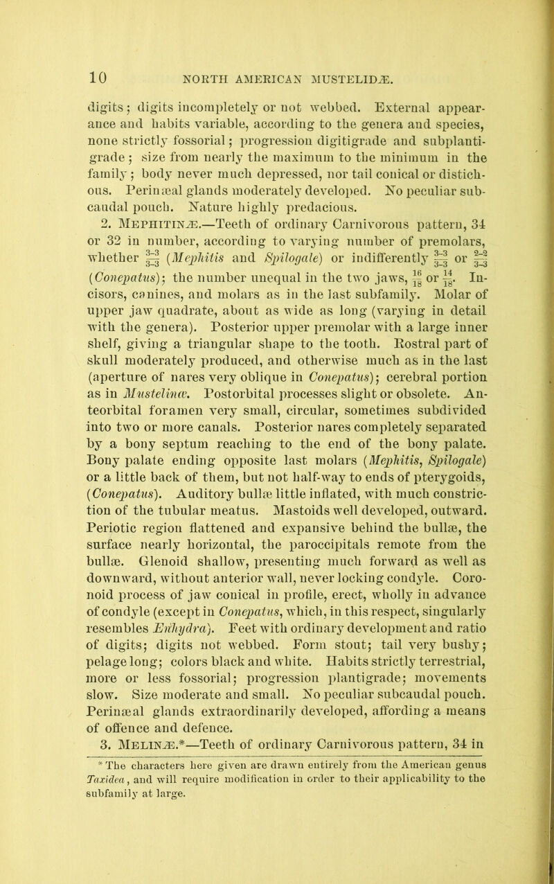 digits -j digits incompletely or not webbed. External appear- ance and habits variable, according to the genera and species, none strictly fossorial; progression digitigrade and subplanti- grade j size from nearly the maximum to the minimum in the family ; body never much depressed, nor tail conical or distich- ous. Perinseal glands moderately developed. Ko peculiar sub- caudal pouch. Kature highly predacious. 2. Mephitinae.—Teeth of ordinary Carnivorous pattern, 34 or 32 in number, according to varying number of premolars, whether ^ (Mej^MUs and Spilogale) or indifferently ^ or [Conepatus)-y the number unequal in the two jaws, ^ or ||. In- cisors, canines, and molars as in the last subfamily. Molar of upper jaw quadrate, about as wide as long (varying in detail with the genera). Posterior upper premolar with a large inner shelf, giving a triangular shape to the tooth. Eostral part of skull moderately produced, and otherwise much as in the last (aperture of nares very oblique in Conepatus)'^ cerebral portion as in Mustelince, Postorbital processes slight or obsolete. An- teorbital foramen very small, circular, sometimes subdivided into two or more canals. Posterior nares completely separated by a bony septum reaching to the end of the bony palate. Bony palate ending opposite last molars [Mephitis^ Spilogale) or a little back of them, but not half-way to ends of pterygoids, (Conepatus). Auditory bullm little inflated, with much constric- tion of the tubular meatus. Mastoids well developed, outward. Periotic region flattened and expansive behind the bullae, the surface nearly horizontal, the paroccipitals remote from the bullae. Glenoid shallow, presenting much forward as well as downward, without anterior wall, never locking condyle. Ooro- noid process of jaw conical in profile, erect, wholly in advance of condyle (except in Conepatus^ which , in this respect, singularly resembles Eiiliydra). Feet with ordinary development and ratio of digitsj digits not webbed. Form stout; tail very bushy; pelage long; colors black and white. Habits strictly terrestrial, more or less fossorial; progression plantigrade; movements slow. Size moderate and small. No peculiar subcaudal pouch. Perinseal glands extraordinarily developed, affording a means of offence and defence. 3. Melinae.*—Teeth of ordinary Carnivorous pattern, 34 in ^ The characters here given are drawn entirely from the American genus Taxidea, and will require modification in order to their applicability to the subfamily at large.