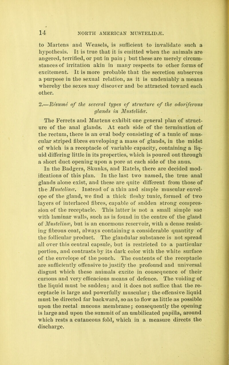 to Martens and Weasels, is sufficient to invalidate such a hypothesis. It is true that it is emitted when the animals are angered, terrified, or put in pain j but these are merely circum- stances of irritation akin in many respects to other forms of excitement. It is more probable that the secretion subserves a purpose in the sexual relation, as it is undeniably a means whereby the sexes may discover and be attracted toward each other. 2.—Resume of the several types of strueture of the odoriferous glands in Mustelidce. The Ferrets and Martens exhibit one general plan of struct- ure of the anal glands. At each side of the termination of the rectum, there is an oval body consisting of a tunic of mus- cular striped fibres enveloping a mass of glands, in the midst of which is a receptacle of variable capacity, containing a liq- uid differing little in its properties, which is poured out through a short duct opening upon a pore at each side of the anus. In the Badgers, Skunks, and Eatels, there are decided mod- ifications of this plan. In the last two named, the true anal glands alone exist, and these are quite different from those of the Mustelince, Instead of a thin and simple muscular envel- ope of the gland, we find a thick fleshy tunic, formed of two layers of interlaced fibres, capable of sudden strong compres- sion of the receptacle. This latter is not a small simple sac with laminar walls, such as is found in the centre of the gland of Mustelince, but is an enormous reservoir, with a dense resist- ing fibrous coat, always containing a considerable quantity of the follicular product. The glandular substance is not spread all over this central capsule, but is restricted to a particular portion, and contrasts by its dark color with the white surface of the envelope of the pouch. The contents of the receptacle are sufficiently offensive to justify the profound and universal disgust which these animals excite in consequence of their curious and very efficacious means of defence. The voiding of the liquid must be sudden; and it does not suffice that the re- ceptacle is large and powerfully muscular; the offensive liquid must be directed far backward, so as to flow as little as possible upon the rectal mucous membrane; consequently the opening is large and upon the summit of an umbilicated papilla, around which rests a cutaneous fold, which in a measure directs the discharge.