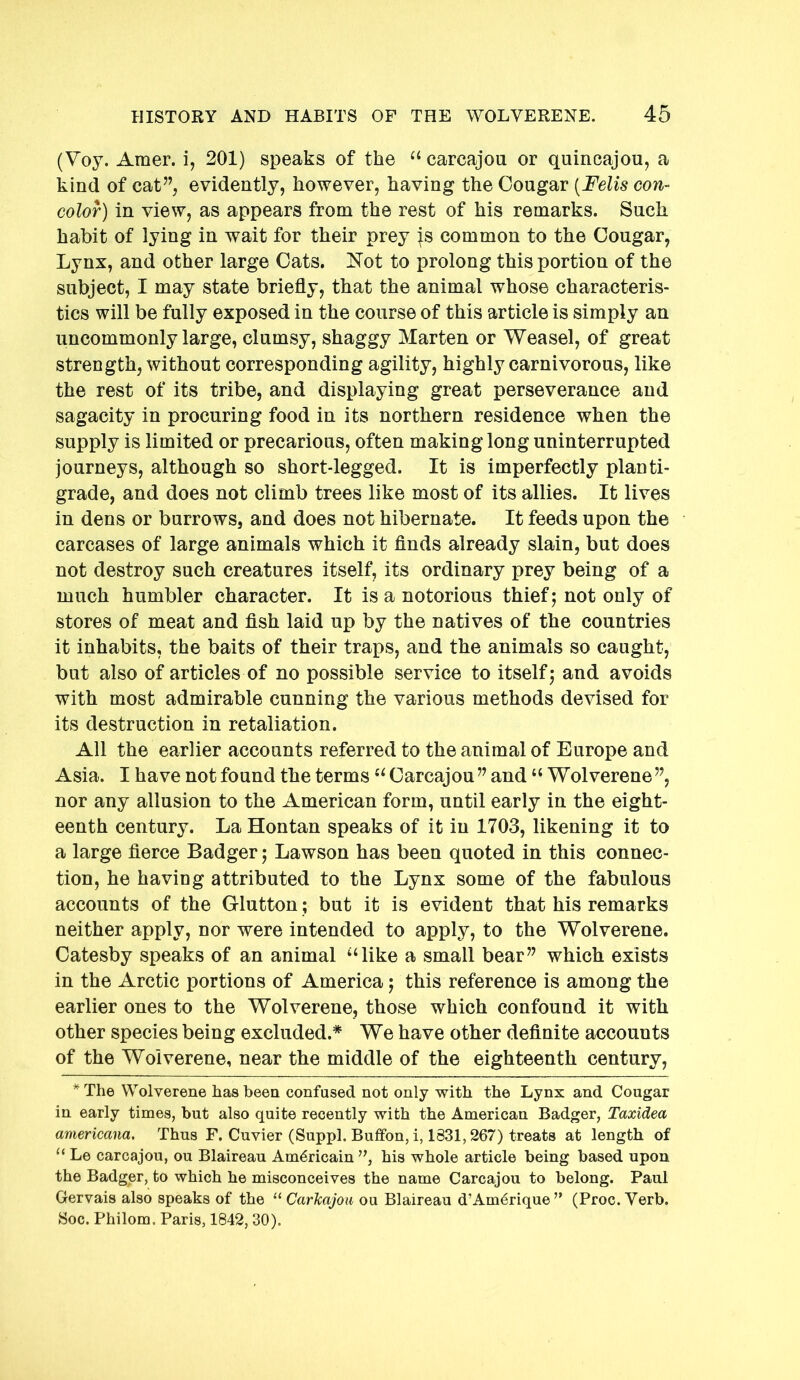 (Voy. Amer. i, 201) speaks of the “ carcajou or quincajou, a kind of cat”, evidently, however, having the Cougar [Felis con- color) in view, as appears from the rest of his remarks. Such habit of lying in wait for their prey |s common to the Cougar, Lynx, and other large Cats. Not to prolong this portion of the subject, I may state briefly, that the animal whose characteris- tics will be fully exposed in the course of this article is simply an uncommonly large, clumsy, shaggy Marten or Weasel, of great strength, without corresponding agility, highly carnivorous, like the rest of its tribe, and displaying great perseverance and sagacity in procuring food in its northern residence when the supply is limited or precarious, often making long uninterrupted journeys, although so short-legged. It is imperfectly planti- grade, and does not climb trees like most of its allies. It lives in dens or burrows, and does not hibernate. It feeds upon the carcases of large animals which it finds already slain, but does not destroy such creatures itself, its ordinary prey being of a much humbler character. It is a notorious thief ] not only of stores of meat and fish laid up by the natives of the countries it inhabits, the baits of their traps, and the animals so caught, but also of articles of no possible service to itself j and avoids with most admirable cunning the various methods devised for its destruction in retaliation. All the earlier accounts referred to the animal of Europe and Asia. I have not found the terms Carcajou ” and “ Wolverene ”, nor any allusion to the American form, until early in the eight- eenth century. La Hontan speaks of it in 1703, likening it to a large fierce Badger; Lawson has been quoted in this connec- tion, he having attributed to the Lynx some of the fabulous accounts of the Glutton; but it is evident that his remarks neither apply, nor were intended to apply, to the Wolverene. Catesby speaks of an animal ‘‘like a small bear” which exists in the Arctic portions of America; this reference is among the earlier ones to the Wolverene, those which confound it with other species being excluded.* We have other definite accounts of the Wolverene, near the middle of the eighteenth century, *The Wolverene has been confused not only with the Lynx and Cougar in early times, but also quite recently with the American Badger, Taxidea americana. Thus F. Cuvier (Suppl. Bufifon, i, 1831,267) treats at length of “ Le carcajou, ou Blaireau Am^ricain ”, his whole article being based upon the Badger, to which he misconceives the name Carcajou to belong. Paul Gervais also speaks of the “ Carkajou ou Blaireau d’Am^rique” (Proc. Verb. Soc. Philom. Paris, 1842, 30).