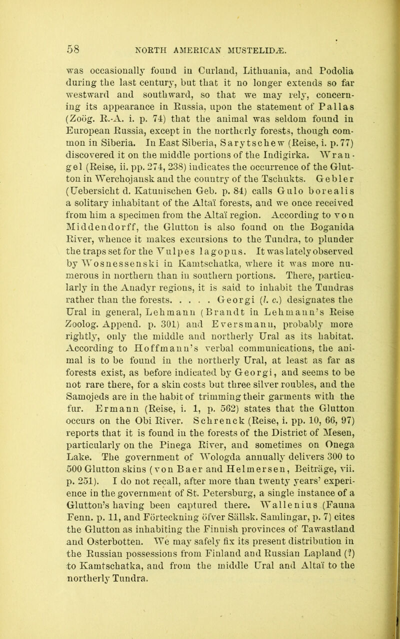 was occasionally found in Curland, Lithuania, and Podolia during the last century, but that it no longer extends so far westward and southward, so that we may rely, concern- ing its appearance in Eussia, upon the statement of Pallas (Zoog. K.-A. i. p. 74) that the animal was seldom found in European Eussia, except in the northerly forests, though com- mon in Siberia. In East Siberia, Sarytschew (Eeise, i. p.77) discovered it on the middle portions of the Indigirka. Wran - gel (Eeise, ii. pp. 274, 238) indicates the occurrence of the Glut- ton in Werchojansk and the country of the Tschukts. G e b 1 e r (Uebersicht d. Katunischen Geb. p. 84) calls Gulo borealis a solitary inhabitant of the Altai forests, and we once received from him a specimen from the Altai region. According to vo n Mid den dor ff, the Glutton is also found on the Boganida Eiver, whence it makes excursions to the Tundra, to plunder the traps set for the Yulpes lagopus. It was lately observed by Wosnessenski in Kamtschatka, where it was more nu- merous in northern than in southern portions. There, particu- larly in the Anadyr regions, it is said to inhabit the Tundras rather than the forests. .... Georgi (?. c.) designates the Ural in general, Lehmann (Brandt in Lehmann’s Eeise Zoolog. Append, p. 301) and Eversmanu, probably more rightly, only the middle and northerly Ural as its habitat. According to Hoffmann’s verbal communications, the ani- mal is to be found in the northerly Ural, at least as far as forests exist, as before indicated by Georgi, and seems to be not rare there, for a skin costs but three silver roubles, and the Samojeds are in the habit of trimming their garments with the fur. Ermann (Eeise, i. 1, p. 562) states that the Glutton occurs on the Obi Eiver. Schrenck (Eeise, i. pp. 10, 66, 97) reports that it is found in the forests of the District of Mesen, particularly on the Pinega Eiver, and sometimes on Onega Lake. The government of Wologda annually delivers 300 to 500 Glutton skins (von Baer and Helmersen, Beitrage, vii. p. 251). I do not recall, after more than twenty years’ experi- ence in the government of St. Petersburg, a single instance of a Glutton’s having been captured there. Wallenius (Fauna Fenn. p. 11, and Forteckning ofver Sallsk. Samlingar, p. 7) cites the Glutton as inhabiting the Finnish provinces of Tawastland and Osterbotten. We may safely fix its present distribution in the Eussian possessions from Finland and Eussian Lapland (?) to Kamtschatka, and from the middle Ural and Altai to the northerly Tundra.