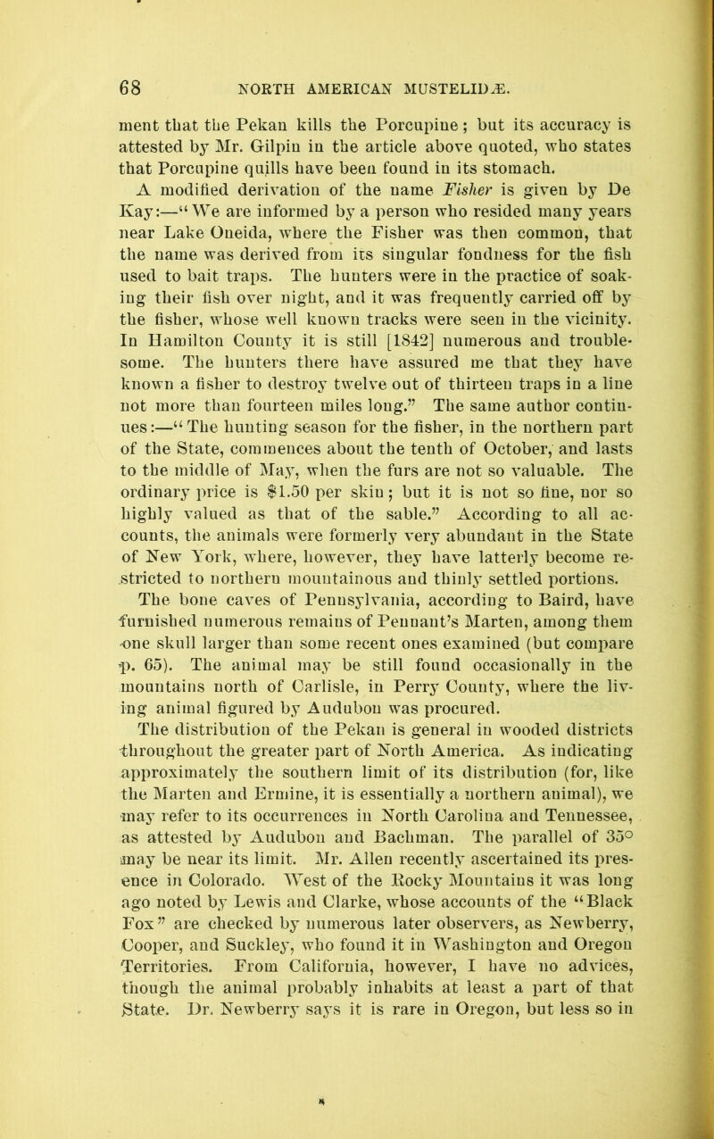 ment that the Pekan kills the Porcupine; but its accuracy is attested by Mr. Gilpin in the article above quoted, who states that Porcupine quills have been found in its stomach. A modified derivation of the name Fisher is given by De Kay:—“We are informed by a person who resided many years near Lake Oneida, where the Fisher was then common, that the name was derived from its singular fondness for the fish used to bait traps. The hunters were in the practice of soak- ing their fish over night, and it was frequently carried off by the fisher, whose well known tracks were seen in the vicinity. In Hamilton County it is still [1842] numerous and trouble- some. The hunters there have assured me that they have known a fisher to destroy twelve out of thirteen traps in a line not more than fourteen miles long.” The same author contin- ues:—“ The hunting season for the fisher, in the northern part of the State, commences about the tenth of October, and lasts to the middle of May, when the furs are not so valuable. The ordinary price is $1.50 per skin; but it is not so fine, nor so highly valued as that of the sable.” According to all ac- counts, the animals were formerly very abundant in the State of Kew York, where, however, they have latterly become re- .stricted to northern mountainous and thinly settled portions. The bone caves of Pennsylvania, according to Baird, have furnished numerous remains of Pennant’s Marten, among them 'One skull larger than some recent ones examined (but compare p. 65). The animal may be still found occasionally in the mountains north of Carlisle, in Perry County, where the liv- ing animal figured by Audubon was procured. The distribution of the Pekan is general in wooded districts throughout the greater part of North America. As indicating approximately the southern limit of its distribution (for, like the Marten and Ermine, it is essentially a northern animal), we may refer to its occurrences in North Carolina and Tennessee, as attested by Audubon and Bachman. The parallel of 35^ may be near its limit. Mr. Allen recently ascertained its pres- ence in Colorado. West of the Eocky Mountains it was long ago noted by Lewis and Clarke, whose accounts of the “Black Fox” are checked by numerous later observers, as Newberry, Cooper, and Suckley, who found it in Washington and Oregon Territories. From California, however, I have no advices, though the animal probably inhabits at least a part of that Btate* Dr. Newberry says it is rare in Oregon, but less so in