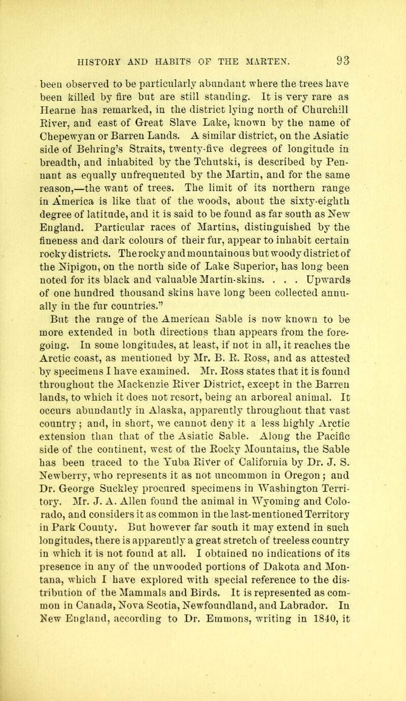 been observed to be particularly abundant where the trees have been killed by fire but are still standing. It is very rare as Hearne has remarked, in the district lying north of Churchill Eiver, and east of Great Slave Lake, known by the name of Chepewyan or Barren Lands. A similar district, on the Asiatic side of Behring’s Straits, twenty-five degrees of longitude in breadth, and inhabited by the Tchutski, is described by Pen- nant as equally unfrequented by the Martin, and for the same reason,—the want of trees. The limit of its northern range in America is like that of the woods, about the sixty-eighth degree of latitude, and it is said to be found as far south as New England. Particular races of Martins, distinguished by the fineness and dark colours of their fur, appear to inhabit certain rocky districts. The rocky and mountainous but woody district of the Nipigon, on the north side of Lake Superior, has long been noted for its black and valuable Martin-skins. . . . Upwards of one hundred thousand skins have long been collected annu- ally in the fur countries.” But the range of the American Sable is now known to be more extended in both directions than appears from the fore- going. In some longitudes, at least, if not in all, it reaches the Arctic coast, as mentioned by Mr. B. E. Eoss, and as attested by specimens I have examined. Mr. Eoss states that it is found throughout the Mackenzie Eiver District, except in the Barren lands, to which it does not resort, being an arboreal animal. It occurs abundantly in Alaska, apparently throughout that vast country 5 and, in short, we cannot deny it a less highly Arctic extension than that of the Asiatic Sable. Along the Pacific side of the continent, west of the Eocky Mountains, the Sable has been traced to the Yuba Eiver of California by Dr. J. S. Newberry, who represents it as not uncommon in Oregon; and Dr. George Suckley procured specimens in Washington Terri- tory. Mr. J. A. Allen found the animal in Wyoming and Colo- rado, and considers it as common in the last-mentioned Territory in Park County. But however far south it may extend in such longitudes, there is apparently a great stretch of treeless country in which it is not found at all. I obtained no indications of its presence in any of the unwooded portions of Dakota and Mon- tana, which I have explored with special reference to the dis- tribution of the Mammals and Birds. It is represented as com- mon in Canada, Nova Scotia, Newfoundland, and Labrador. In New England, according to Dr. Emmons, writing in 1840, it