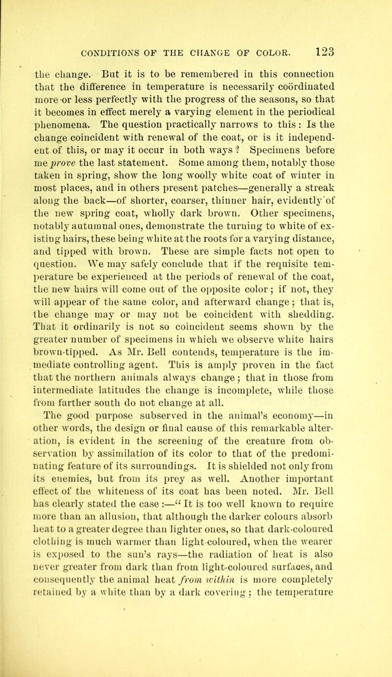 the change. But it is to be remembered in this connection that the difference in temperature is necessarily coordinated more -or less perfectly with the progress of the seasons, so that it becomes in effect merely a varying element in the periodical I)henomena. The question practically narrows to this : Is the change coincident with renewal of the coat, or is it independ- ent of this, or may it occur in both ways Specimens before prove the last statement. Some among them, notably those taken in spring, show the long woolly white coat of winter in most places, and in others present patches—generally a streak along the back—of shorter, coarser, thinner hair, evidently'of the new spring coat, wholly dark brown. Other specimens, notably autumnal ones, demonstrate the turning to white of ex- isting hairs, these being white at the roots for a varying distance, and tipped with brown. These are simple facts not open to question. We may safely conclude that if the requisite tem- perature be experienced at the periods of renewal of the coat, the new hairs wdll come out of the opposite color; if not, they will appear of the same color, and afterward change; that is, the change may or may not be coincident with shedding. That it ordinarily is not so coincident seems shown by the greater number of specimens in which we observe white hairs brown-tipped. As Mr. Bell contends, temperature is the im- mediate controlling agent. This is amply proven in the fact that the northern animals always change; that in those from intermediate latitudes the change is incomplete, while those from farther south do not change at all. The good purpose subserved in the animal’s economy—in other words, the design or final cause of this remarkable alter- ation, is evident in the screening of the creature from ob- servation by assimilation of its color to that of the predomi- nating feature of its surroundings. It is shielded not only from its enemies, but from its prey as well. Another important effect of the whiteness of its coat has been noted. Mr. Bell has clearly stated the case :—It is too well known to require more than an allusion, that although the darker colours absorb heat to a greater degree than lighter ones, so that dark-coloured clothing is much warmer than light-coloured, when the wearer is exposed to the sun’s rays—the radiation of heat is also never greater from dark than from light-coloured surfaces, and consequently the animal heat from icithin is more completely retained by a white than by a dark covering; the temperature