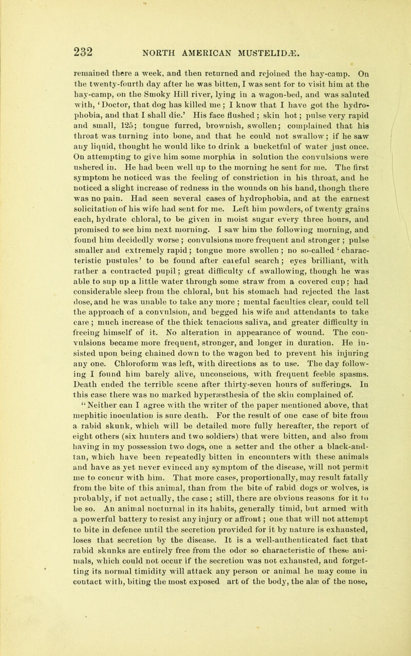 remained there a week, and then returned and rejoined the hay-camp. On the twenty-fourth day after he was bitten, I was sent for to visit him at the hay-camp, on the Smoky Hill river, lying in a wagon-bed, and was saluted with, ‘ Doctor, that dog has killed me ; I know that I have got the hydro- phobia, and that I shall die.’ His face flushed ; skin hot; pulse very rapid and small, 125; tongue furred, brownish, swollen; complained that his throat was turning into bone, and that he could not swallow; if he saw any liquid, thought he would like to drink a bucketful of water just once. On attempting to give him some morphia in solution the convulsions were ushered in. He had been well up to the morning he sent for me. The first symptom he noticed was the feeling of constriction in his throat, and he noticed a slight increase of redness in the wounds on his hand, though there was no pain. Had seen several cases of hydrophobia, and at the earnest solicitation of his wife had sent for me. Left him powders, of twenty grains each, hydrate chloral, to be given in moist sugar every three hours, and promised to see him next morning. I saw him the following morning, and found him decidedly worse ; convulsions more frequent and stronger ; pulse smaller and extremely rapid; tongue more swollen ; no so-called ‘ charac- teristic pustules’ to be found after careful search; eyes brilliant, with rather a contracted pupil; great difficulty of swallowing, though he was able to sup up a little water through some straw from a covered cup; had considerable sleep from the chloral, but his stomach had rejected the last dose, and he was unable to take any more ; mental faculties clear, could tell the approach of a convulsion, and begged his wife and attendants to take care ; much increase of the thick tenacious saliva, and greater difficulty in freeing himself of it. No alteration in appearance of Mmund. The con- vulsions became more frequent, stronger, and longer in duration. He in- sisted upon being chained down to the wagon bed to prevent his injuring any one. Chloroform was left, with directions as to use. The day follow- ing I found him barely alive, unconscious, with frequent feeble spasms. Death ended the terrible scene after thirty-seven hours of suflerings. In this case there was no marked hyperaesthesia of the skin complained of. “ Neither can I agree with the writer of the paper mentioned above, that mephitic inoculation is sure death. For the result of one case of bite from a rabid skunk, which will be detailed more fully hereafter, the report of eight others (six hunters and two soldiers) that were bitten, and also from having in my possession two dogs, one a setter and the other a black-and- tan, which have been repeatedly bitten in encounters with these animals and have as yet never evinced any symptom of the disease, will not permit me to concur with him. That more cases, proportionally, may result fatally from the bite of this animal, than from the bite of rabid dogs or wolves, is probably, if not actually, the case; still, there are obvious reasons for it to be so. An animal nocturnal in its habits, generally timid, but armed with a powerful battery to resist any injury or affront; one that will not attempt to bite in defence until the secretion provided for it by nature is exhausted, loses that secretion by the disease. It is a well-authenticated fact that rabid skunks are entirely free from the odor so characteristic of theso ani- mals, which could not occur if the secretion was not exhausted, and forget- ting its normal timidity will attack any person or animal he may come in contact with, biting the most exposed art of the body, the alae of the nose.