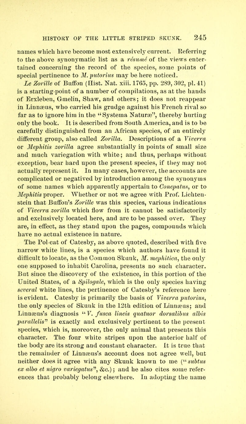 names which have become most extensively current. Referring to the above synonymatic list as a resume of the views enter- tained concerning the record of the species, some points of special pertinence to M. putorius may be here noticed. Le Zorille of Bnffon (Hist. Nat. xiii. 1765, pp. 289, 302, pi. 41) is a starting-point of a number of compilations, as at the hands of Erxleben, Gmelin, Shaw, and others; it does not reappear in Linnaeus, who carried his grudge against his French rival so far as to ignore him in the “Systema Naturae’^, thereby hurting only the book. It is described from South America, and is to be carefully distinguished from an African species, of an entirely different group, also called Zorilla. Descriptions of a Yiverra or Mephitis zorilla agree substantially in points of small size and much variegation with white; and thus, perhaps without exception, bear hard upon the present species, if they may not actually represent it. In many cases, however, the accounts are complicated or negatived by introduction among the synonyms of some names which apparently appertain to Gonepatus, or to Mephitis proper. Whether or not we agree with Prof. Lichten- stein that Buffon’s Zorille was this species, various indications of Yiverra zorilla which flow from it cannot be satisfactorily and exclusively located here, and are to be passed over. They are, in effect, as they stand upon the pages, compounds which have no actual existence in nature. The Pol-cat of Catesby, as above quoted, described with five narrow white lines, is a species which authors have found it difficult to locate, as the Common Skunk, M. mephitica, the only one supposed to inhabit Carolina, presents no such character. But since the discovery of the existence, in this portion of the United States, of a Spilogaley which is the only species having several white lines, the pertinence of Catesby’s reference here is evident. Catesby is primarily the basis of Yiverra putoriusy the only species of Skunk in the 12th edition of Linnaeus; and Linnaeus’s diagnosis “F. fusca lineis quatuor dorsalihus albis parallelis^^ is exactly and exclusively pertinent to the present species, which is, moreover, the only animal that presents this character. The four white stripes upon the anterior half of the body are its strong and constant character. It is true that the remainder of Linnaeus’s account does not agree well, but neither does it agree with any Skunk known to me subtus ex albo et nigro variegatus’’\ &c.); and he also cites some refer- ences that probably belong elsewhere. In adopting the name