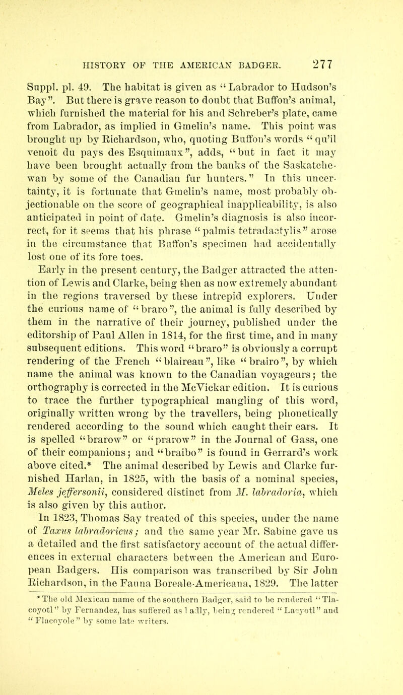 Suppl. pi. 49. The habitat is given as “ Labrador to Hudson’s Bay”. But there is grave reason to doubt that Button’s animal, which furnished the material for his and Schreber’s plate, came from Labrador, as implied in Gmeliu’s name. This point was brought up by Richardson, who, quoting Button’s words “ qu’il venoit du pays des Esquimaux ”, adds, “but in fact it may have been brought actually from the banks of the Saskatche- wan by some of the Canadian fur hunters. ” In this uncer- tainty, it is fortunate that Gmelin’s name, most probably ob- jectionable on the score of geographical inapplicability, is also anticipated in point of date. Gmelin’s diagnosis is also incor- rect, for it seems that his phrase “i^almis tetradactylis ” arose in the circumstance that Buffon’s specimen had accidentally lost one of its fore toes. Early in the present century, the Badger attracted the atten- tion of Lewis and Clarke, being then as now extremely abundant in the regions traversed by these intrepid explorers. Under the curious name of “ braro ”, the animal is fully described by them in the narrative of their journey, published under the editorship of Paul Allen in 1814, for the first time, and in many subsequent editions. This word “ braro” is obviously a corrupt rendering of the French “blaireau”, like “brairo”, by which name the animal was known to the Canadian voyageurs; the orthography is corrected in the McYickar edition. It is curious to trace the further typographical mangling of this word, originally wTitten wrong by the travellers, being phonetically rendered according to the sound which caught their ears. It is spelled “brarow” or “prarow” in the Journal of Gass, one of their companions j and “braibo” is found in Gerrard’s work above cited.* The animal described by Lewis and Clarke fur- nished Harlan, in 1825, with the basis of a nominal siiecies, Meles jeffersonii^ considered distinct from J/. Icibradoria^ which is also given by this author. In 1823, Thomas Say treated of this species, under the name of Taxiis lahrado7'icus; and the same year Mr. Sabine gave us a detailed and the first satisfactory account of the actual differ- ences in external characters between the American and Euro- pean Badgers. His comparison was transcribed by Sir John Richardson, in the Fauna Boreale-Americana, 1829. The latter * The old Mexican name of the southern Badger, said to be rendered “ Tla- coyotl” by Fernandez, has suffered as 1 adly, being rendered ‘‘Lacyotl” and “ Flacoyole” by some late writers.