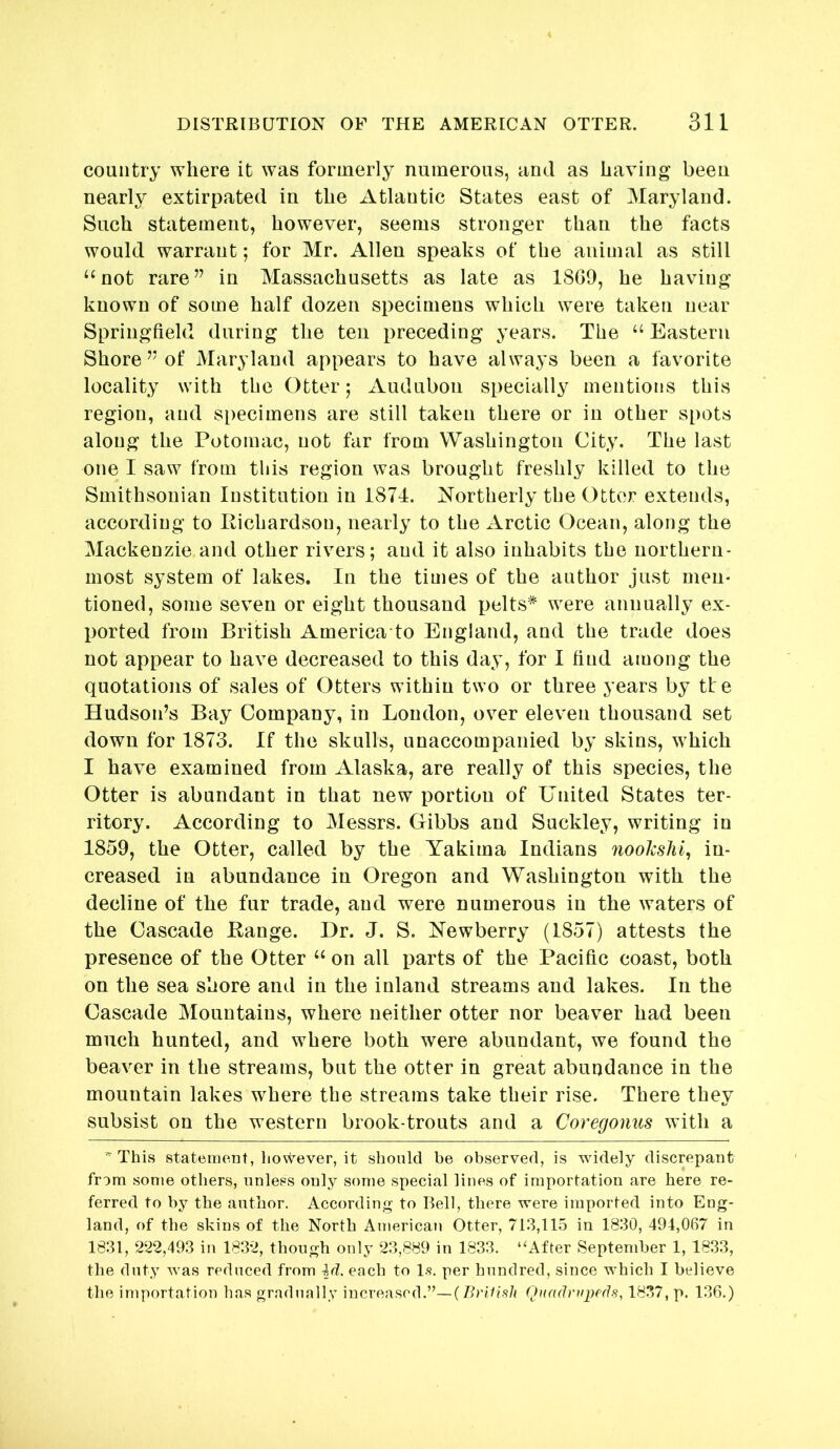 country where it was formerly numerous, and as having been nearly extirpated in the Atlantic States east of Maryland. Such statement, however, seems stronger than the facts would warrant; for Mr. Allen speaks of the animal as still “not rare” in Massachusetts as late as 18G0, he having known of some half dozen specimens which were taken near Springfield during the ten preceding years. The “ Eastern Shore ” of Maryland appears to have always been a favorite locality with the Otter; Audubon specially mentions this region, and specimens are still taken there or in other spots along the Potomac, not far from Washington City. The last one I saw from tliis region was brought freshly killed to the Smithsonian Institution in 1874. Northerly the Otter extends, according to Pichardson, nearly to the Arctic Ocean, along the Mackenzie and other rivers; and it also inhabits the northern- most system of lakes. In the times of the author just men- tioned, some seven or eight thousand pelts* were annually ex- ported from British America to England, and the trade does not appear to have decreased to this day, for I find among the quotations of sales of Otters within two or three years by tte Hudson’s Bay Company, in Loudon, over eleven thousand set down for 1873. If the skulls, unaccompanied by skins, which I have examined from Alaska, are really of this species, the Otter is abundant in that new portion of United States ter- ritory. According to Messrs. Gibbs and Suckley, writing in 1859, the Otter, called by the Yakima Indians nookshi, in- creased in abundance in Oregon and Washington with the decline of the fur trade, and were numerous in the waters of the Cascade Bange. Dr. J. S. Newberry (1857) attests the presence of the Otter “ on all parts of the Pacific coast, both on the sea shore and in the inland streams and lakes. In the Cascade Mountains, where neither otter nor beaver had been much hunted, and where both were abundant, we found the beaver in the streams, but the otter in great abundance in the mountain lakes where the streams take their rise. There they subsist on the western brook-trouts and a Coregonus with a  This statement, however, it should be observed, is widely discrepant from some others, unless only some special lines of importation are here re- ferred to by the author. According to Bell, there were imported into Eng- land, of the skins of the North American Otter, 713,115 in 1830, 494,067 in 1831, 222,493 in 1832, though only 23,889 in 1833. ‘‘After September 1, 1833, the duty was reduced from id. each to l.s. per hundred, since which I believe the importation has gradually increased.”—Quadrupeds, 1837, p. 136.)