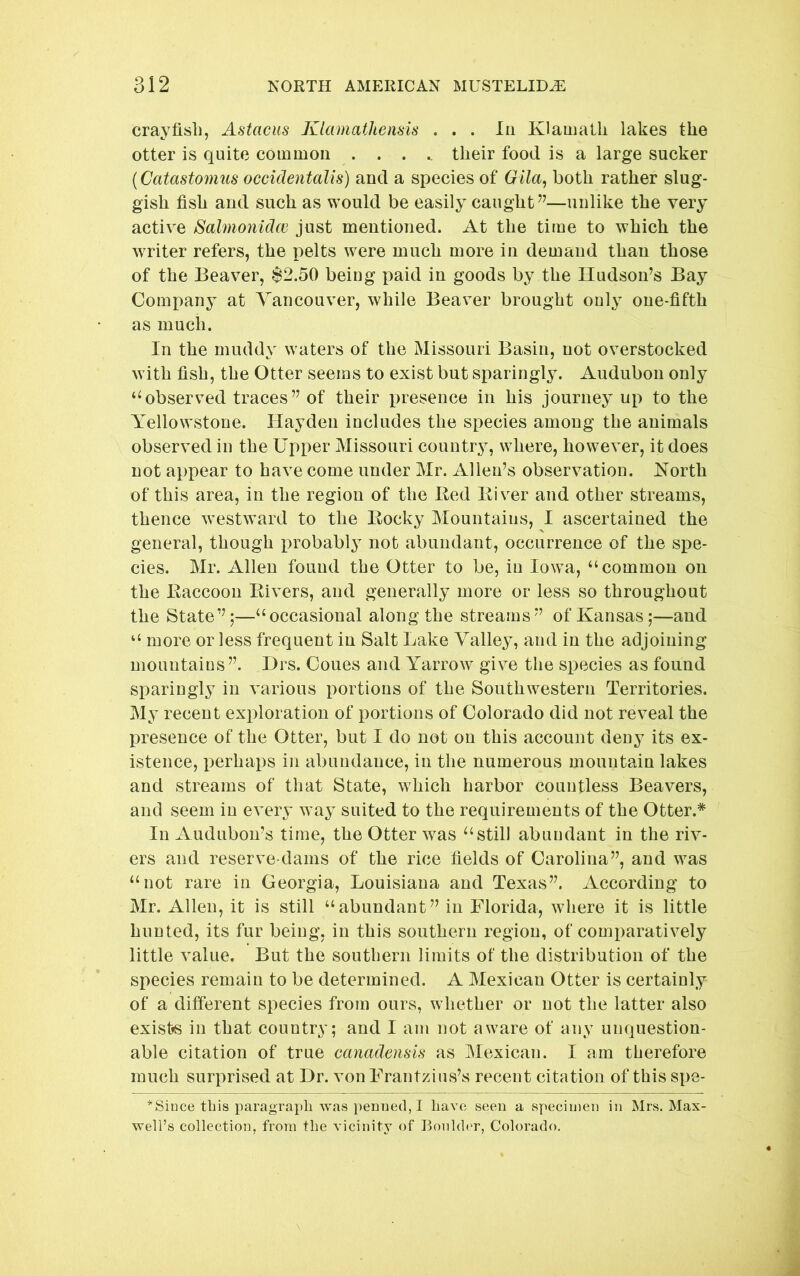 crayfish, Astacus Klamathensis . . . lu Klamalli lakes the otter is quite common ..... their food is a large sucker (Catastomus occidentalis) and a species of Gila, both rather slug- gish fish and such as would be easily caught”—unlike the very active Salmonidw just mentioned. At the time to which the writer refers, the pelts were much more in demand than those of the Beaver, $2.50 being paid in goods by the Hudson’s Bay Company at Vancouver, while Beaver brought only one-fifth as much. In the muddy waters of the Missouri Basin, not overstocked with fish, the Otter seems to exist but sparingly. Audubon only ‘^observed traces” of their presence in his journey up to the Yellowstone. Hayden includes the species among the animals observed in the Upper Missouri country, where, however, it does not appear to have come under Mr. Allen’s observation. North of this area, in the region of the Bed Eiv^er and other streams, thence westward to the Bocky Mountains, I ascertained the general, though probably not abundant, occurrence of the spe- cies. Mr. Allen found the Otter to be, in Iowa, “common on the Baccoon Bivers, and generally more or less so throughout the State”;—“occasional along the streams” of Kansas;—and “ more or less frequent in Salt Lake Valley, and in the adjoining mountains”. Drs. Coues and Yarrow give the species as found sparingly in various portions of the Southwestern Territories. My recent exi^loration of portions of Colorado did not reveal the presence of the Otter, but I do not on this account deny its ex- istence, perhaps in abundance, in the numerous mountain lakes and streams of that State, which harbor countless Beavers, and seem in every way suited to the requirements of the Otter.* In Audubon’s time, the Otter was still abundant in the riv- ers and reserve-dams of the rice fields of Carolina”, and was “not rare in Georgia, Louisiana and Texas”. According to Mr. Allen, it is still “abundant” in Florida, where it is little hunted, its fur being, in this southern region, of comparatively little value. But the soutbern limits of the distribution of the species remain to be determined. A Mexican Otter is certainly of a different species from ours, whether or not the latter also exists in that country; and I am not aware of any unquestion- able citation of true cariadensis as Mexican. I am therefore much surprised at Dr. von Frantzius’s recent citation of this spe- *Since this paragrapli was penned, I have seen a specimen in Mrs. Max- well’s collection, from the vicinity of Bonldc'r, Colorado.