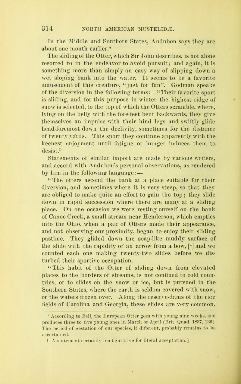 In the Middle and Southern States, Audubon says they are about one month earlier.* The sliding of the Otter, which Sir John describes, is not alone resorted to in the endeavor to avoid pursuit; and again, it is something more than simply an easy way of slipping down a wet sloping bank into the water. It seems to be a favorite amusement of this creature, “just for fun”. Godman speaks of the diversion in the following terms:—“Their favmrite sport is sliding, and for this purpose in winter the highest ridge of snow is selected, to the top of which the Otters scramble, where, lying on the belly with the fore-feet bent backwards, they give themselves an impulse with their hind legs and swiftly glide head-foremost down the declivity, sometimes for the distance of twenty yards. This sport they continue apparently with the keenest enjoyment until fatigue or hunger induces them to desist.” Statements of similar import are made by various writers, and accord with Audubou^s personal observations, as rendered by him in the following language:— “ The otters ascend the bank at a place suitable for their diversion, and sometimes where it is very steep, so that they are obliged to make quite an effort to gain the top; they slide down in rapid succession where there are many at a sliding place. On one occasion w^e were resting ourself on the bank of Canoe Creek, a small stream near Henderson, which empties into the Ohio, when a pair of Otters made their appearance, and not observing our proximity, began to enjoy their sliding pastime. They glided down the soap-like muddy surface of the slide with the rapidity of an arrow from a bow, [t] and we counted each one making twenty-two slides before we dis- turbed their sportive occupation. “ This habit of the Otter of sliding down from elevated places to the borders of streams, is not confined to cold coun- tries, or to slides on the snow or ice, but is pursued in the Southern States, where the earth is seldom covered with snow, or the waters frozen over. Along the reserve-dams of the rice fields of Carolina and Georgia, these slides are very common. ^ According to Bell, the European Otter goes with young nine wee^s, and produces three to five young ones in March or April (Brit. Quad. 1837, 1.36). The period of gestation of our species, if different, probably remains to be ascertained. t[A statement certainly too figurative for literal acceptation.]