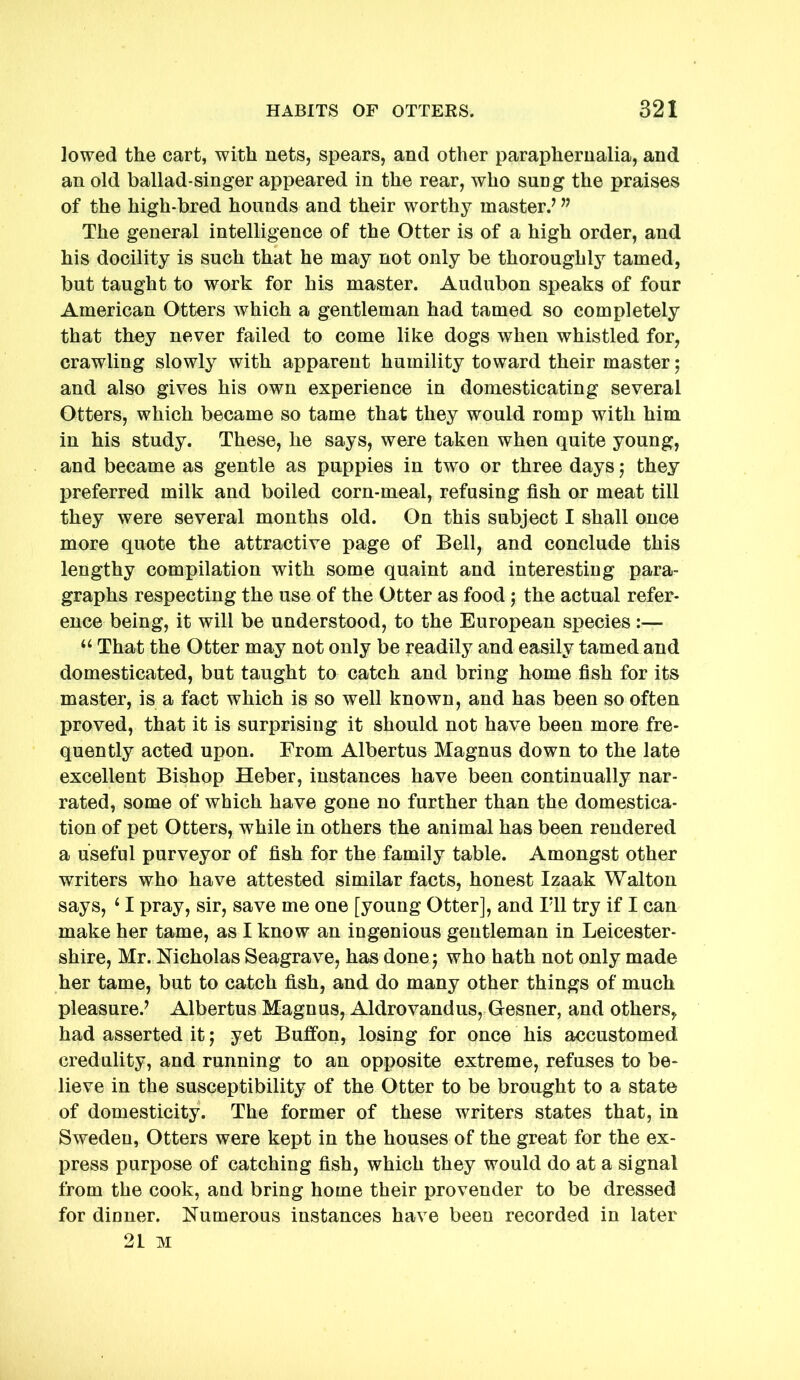 lowed the cart, with nets, spears, and other paraphernalia, and an old ballad-singer appeared in the rear, who sung the praises of the high-bred hounds and their worthy master.’ ” The general intelligence of the Otter is of a high order, and his docility is such that he may not only be thoroughly tamed, but taught to work for his master. Audubon speaks of four American Otters which a gentleman had tamed so completely that they never failed to come like dogs when whistled for, crawling slowly with apparent humility toward their master; and also gives his own experience in domesticating several Otters, which became so tame that they would romp with him in his study. These, he says, were taken when quite young, and became as gentle as puppies in two or three days j they preferred milk and boiled corn-meal, refusing fish or meat till they were several months old. On this subject I shall once more quote the attractive page of Bell, and conclude this lengthy compilation with some quaint and interesting para- graphs respecting the use of the Otter as food j the actual refer- ence being, it will be understood, to the European species :— “ That the Otter may not only be readily and easily tamed and domesticated, but taught to catch and bring home fish for its master, is a fact which is so well known, and has been so often proved, that it is surprising it should not have been more fre- quently acted upon. From Albertus Magnus down to the late excellent Bishop Heber, instances have been continually nar- rated, some of which have gone no further than the domestica- tion of pet Otters, while in others the animal has been rendered a useful purveyor of fish for the family table. Amongst other writers who have attested similar facts, honest Izaak Walton says, ‘ I pray, sir, save me one [young Otter], and Til try if I can make her tame, as I know an ingenious gentleman in Leicester- shire, Mr. Nicholas Seagrave, has done j who hath not only made her tame, but to catch fish, and do many other things of much pleasure.’ Albertus Magnus, Aldrovandus, Gesner, and others, had asserted it j yet Buffon, losing for once his accustomed credulity, and running to an opposite extreme, refuses to be- lieve in the susceptibility of the Otter to be brought to a state of domesticity. The former of these writers states that, in Sweden, Otters were kept in the houses of the great for the ex- press purpose of catching fish, which they would do at a signal from the cook, and bring home their provender to be dressed for dinner. Numerous instances have been recorded in later 21 M