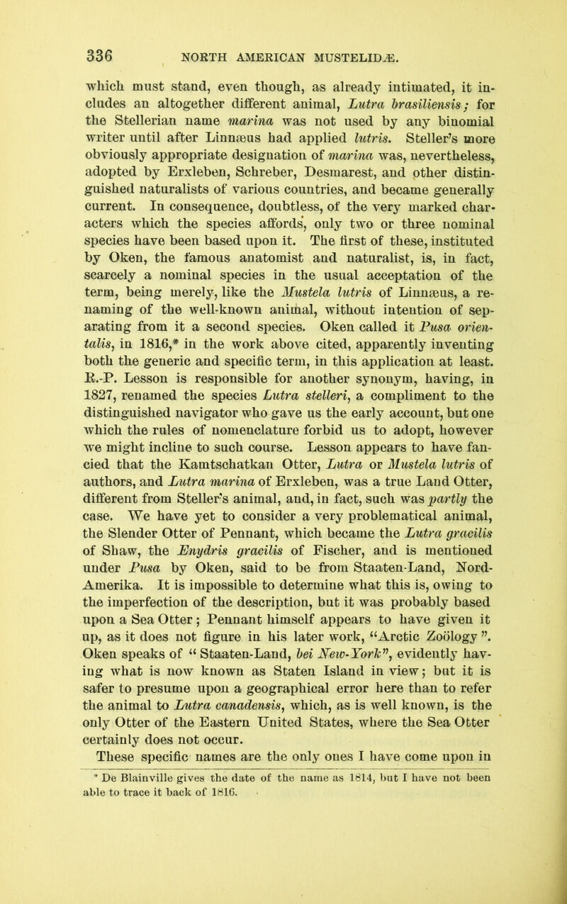 which must stand, even though, as already intimated, it in- cludes an altogether different animal, Lutra brasiliensis; for the Stellerian name marina was not used by any binomial writer until after Linnaeus had applied lutris, Steller’s more obviously appropriate designation of marina was, nevertheless, adopted by Erxleben, Schreber, Desmarest, and pther distin- guished naturalists of various countries, and became generally current. In consequence, doubtless, of the very marked char- acters which the species affords, only two or three nominal species have been based upon it. The lirst of these, instituted by Oken, the famous anatomist and naturalist, is, in fact, scarcely a nominal species in the usual acceptation of the term, being merely, like the Mustela lutris of Linnaeus, a re- naming of the well-known animal, without intention of sep- arating from it a second species. Oken called it Pusa orien- talise in 1816,* in the work above cited, apparently inventing both the generic and specific term, in this application at least. K.-P. Lesson is responsible for another synonym, having, in 1827, renamed the species Lutra stelleri, a compliment to the distinguished navigator who gave us the early account, but one which the rules of nomenclature forbid us to adopt, however we might incline to such course. Lesson appears to have fan- cied that the Kamtschatkan Otter, Lutra or Mustela lutris of authors, and Lutra marina of Erxleben, was a true Land Otter, different from Steller’s animal, and, in fact, such was partly the case. We have yet to consider a very problematical animal, the Slender Otter of Pennant, which became the Lutra gracilis of Shaw, the JEnydris gracilis of Fischer, and is mentioned under Pusa by Oken, said to be from Staaten-Land, Nord- Amerika. It is impossible to determine what this is, owing to the imperfection of the description, but it was probably based upon a Sea Otter; Pennant himself appears to have given it up, as it does not figure in his later work, ‘^Arctic Zoology Oken speaks of Staaten-Land, hei Mew-Yorlc^\ evidently hav- ing what is now known as Staten Island in view j but it is safer to presume upon a geographical error here than to refer the animal to Lutra canadensise which, as is well known, is the only Otter of the Eastern United States, where the Sea Otter certainly does not occur. These specific names are the only ones I have come upon in * De Blainville gives the date of the name as 1814, but I have not been able to trace it back of 1816.