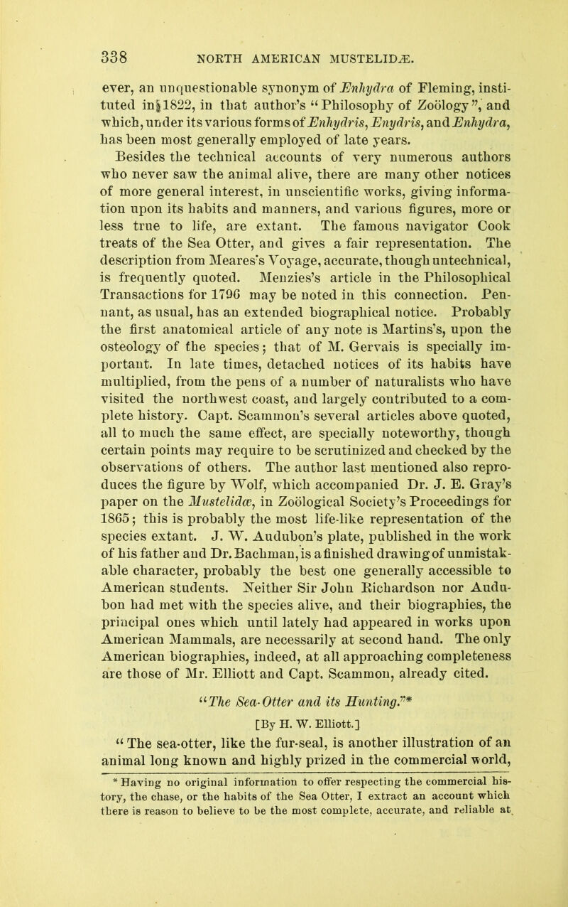 ever, an unquestionable synonym of Enliydra of Fleming, insti- tuted in|1822, in that author’s “Philosophy of Zoology”, and which, under its various forms of Enydris^ dmdiEnhydra^ has been most generally employed of late years. Besides the technical accounts of very numerous authors who never saw the animal alive, there are many other notices of more general interest, in unscientific works, giving informa- tion upon its habits and manners, and various figures, more or less true to life, are extant. The famous navigator Cook treats of the Sea Otter, and gives a fair representation. The description from Meares's Voyage, accurate, though untechnical, is frequently quoted. Menzies’s article in the Philosophical Transactions for 1790 may be noted in this connection. Pen- nant, as usual, has an extended biographical notice. Probably the first anatomical article of any note is Martins’s, upon the osteology of the species; that of M. Gervais is specially im- portant. In late times, detached notices of its habits have multiplied, from the pens of a number of naturalists who have visited the northwest coast, and largely contributed to a com- plete history. Oapt. Scammon’s several articles above quoted, all to much the same effect, are specially noteworthy, though certain points may require to be scrutinized and checked by the observations of others. The author last mentioned also repro- duces the figure by Wolf, which accompanied Dr. J. E. Gray^s paper on the Mustelidce^ in Zoological Society's Proceedings for 1865; this is probably the most life-like representation of the species extant. J. W. Audubon’s plate, published in the work of his father and Dr. Bachman,is afinished drawingof unmistak- able character, probably the best one generally accessible to American students. 17either Sir John Eichardson nor Audu- bon had met with the species alive, and their biographies, the principal ones which until lately had appeared in works upon American Mammals, are necessarily at second hand. The only American biographies, indeed, at all approaching completeness are those of Mr. Elliott and Capt. Scammon, already cited. ^^The Sea-Otter and its Hunting.^’’* [By H. W. Elliott.] “ The sea-otter, like the fur-seal, is another illustration of an animal long known and highly prized in the commercial world, * Having no original information to offer respecting the commercial his- tory, the chase, or the habits of the Sea Otter, I extract an account which there is reason to believe to be the most complete, accurate, and reliable at.